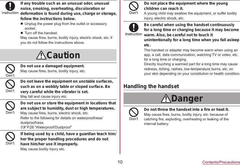 10Contents/PrecautionsIf any trouble such as an unusual odor, unusual noise, smoking, overheating, discoloration or deformation is found during use, charge or storage, follow the instructions below.zUnplug the power plug from the outlet or accessory socket.zTurn off the handset.May cause fires, burns, bodily injury, electric shock, etc. if you do not follow the instructions above.CautionDo not use a damaged equipment.May cause fires, burns, bodily injury, etc.Do not leave the equipment on unstable surfaces, such as on a wobbly table or sloped surface. Be very careful while the vibrator is set.May fall and cause injury etc.Do not use or store the equipment in locations that are subject to humidity, dust or high temperatures.May cause fires, burns, electric shock, etc.Refer to the following for details on waterproofness/dustproofness.☞P. 26  “Waterproof/Dustproof”If being used by a child, have a guardian teach him/her the proper handling procedures and do not have him/her use it improperly.May cause bodily injury etc.Do not place the equipment where the young children can reach it.A young child may swallow the equipment, or suffer bodily injury, electric shock, etc.Be careful when using the handset continuously for a long time or charging because it may become warm. Also, be careful not to touch it unintentionally for a long time when you fall asleep etc.The handset or adapter may become warm when using an app, a call, data communication, watching TV or video, etc. for a long time or charging.Directly touching a warmed part for a long time may cause redness, itching, rashes, low-temperature burns, etc. on your skin depending on your constitution or health condition.Handling the handsetDangerDo not throw the handset into a fire or heat it.May cause fires, burns, bodily injury, etc. because of catching fire, exploding, overheating or leaking of the internal battery.