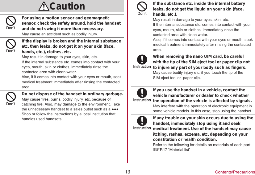 13Contents/PrecautionsCautionFor using a motion sensor and geomagnetic sensor, check the safety around, hold the handset and do not swing it more than necessary.May cause an accident such as bodily injury.If the display is broken and the internal substance etc. then leaks, do not get it on your skin (face, hands, etc.), clothes, etc.May result in damage to your eyes, skin, etc.If the internal substance etc. comes into contact with your eyes, mouth, skin or clothes, immediately rinse the contacted area with clean water.Also, if it comes into contact with your eyes or mouth, seek medical treatment immediately after rinsing the contacted area.Do not dispose of the handset in ordinary garbage. May cause fires, burns, bodily injury, etc. because of catching fire. Also, may damage to the environment. Take the unnecessary handset to a sales outlet such as a ●●● Shop or follow the instructions by a local institution that handles used handsets.If the substance etc. inside the internal battery leaks, do not get the liquid on your skin (face, hands, etc.).May result in damage to your eyes, skin, etc.If the internal substance etc. comes into contact with your eyes, mouth, skin or clothes, immediately rinse the contacted area with clean water.Also, if it comes into contact with your eyes or mouth, seek medical treatment immediately after rinsing the contacted area.When removing the nano UIM card, be careful with the tip of the SIM eject tool or paper clip not to injure any part of your body such as fingers.May cause bodily injury etc. if you touch the tip of the SIM eject tool or  paper clip.If you use the handset in a vehicle, contact the vehicle manufacturer or dealer to check whether the operation of the vehicle is affected by signals.May interfere with the operation of electronic equipment in some vehicle models. In this case, stop using the handset.If any trouble on your skin occurs due to using the handset, immediately stop using it and seek medical treatment. Use of the handset may cause itching, rashes, eczema, etc. depending on your constitution or health condition.Refer to the following for details on materials of each part.☞P. 17  “Material  list”