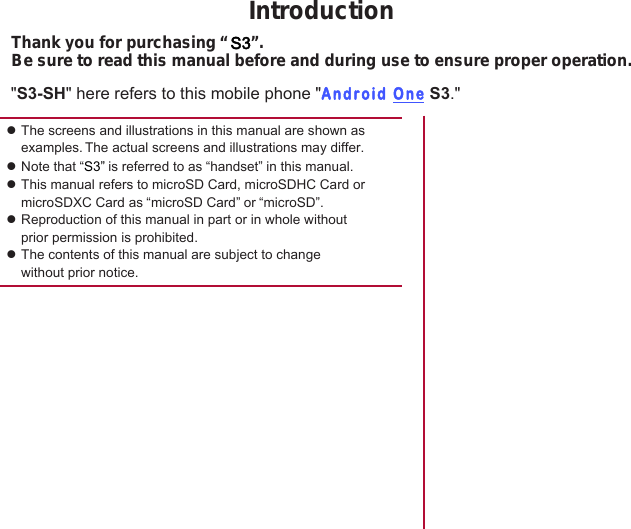zThe screens and illustrations in this manual are shown as examples. The actual screens and illustrations may differ.zNote that “S3” is referred to as “handset” in this manual.zThis manual refers to microSD Card, microSDHC Card or microSDXC Card as “microSD Card” or “microSD”.zReproduction of this manual in part or in whole without prior permission is prohibited.zThe contents of this manual are subject to change without prior notice.IntroductionThank you for purchasing “ S3”.Be sure to read this manual before and during use to ensure proper operation.&quot;S3-SH&quot; here refers to this mobile phone &quot;Android One S3.&quot;