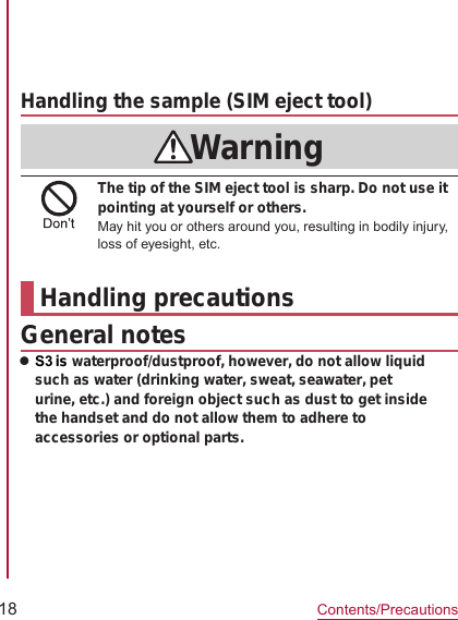 18Contents/PrecautionsSIM eject toolPart Material/Surface treatmentHandling the sample (SIM eject tool)WarningThe tip of the SIM eject tool is sharp. Do not use it pointing at yourself or others.May hit you or others around you, resulting in bodily injury, loss of eyesight, etc.Handling precautionsGeneral noteszS3 is waterproof/dustproof, however, do not allow liquid such as water (drinking water, sweat, seawater, pet urine, etc.) and foreign object such as dust to get inside the handset and do not allow them to adhere to accessories or optional parts. ●●●●●●●●●●
