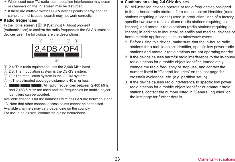 23Contents/PrecautionsyWhen used near TV, radio, etc., reception interference may occur or channels on the TV screen may be disturbed.yIf there are multiple wireless LAN access points nearby and the same channel is used, search may not work correctly.zRadio frequenciesIn the home screen, [ ]▶[Settings]▶[About phone]▶[Authentication] to confirm the radio frequencies the WLAN-installed devices use. The followings are the descriptions:① ② ③ ④⑤①2.4: This radio equipment uses the 2,400 MHz band.②DS: The modulation system is the DS-SS system.③OF: The modulation system is the OFDM system.④4: The estimated coverage distance is 40 m or less.⑤  : All radio frequencies between 2,400 MHz and 2,483.5 MHz are used and the frequencies for mobile object identifiers can be avoided.Available channels for the handset&apos;s wireless LAN are between 1 and 13. Note that other channel access points cannot be connected.Available channels may vary depending on the country.For use in an aircraft, contact the airline beforehand.zCautions on using 2.4 GHz devicesWLAN-installed devices operate at radio frequencies assigned to the in-house radio stations for a mobile object identifier (radio stations requiring a license) used in production lines of a factory, specific low power radio stations (radio stations requiring no license), and amateur radio stations (radio stations requiring a license) in addition to industrial, scientific and medical devices or home electric appliances such as microwave ovens.1.  Before using this device, make sure that the in-house radio stations for a mobile object identifier, specific low power radio stations and amateur radio stations are not operating nearby.2.  If the device causes harmful radio interference to the in-houseradio stations for a mobile object identifier, immediately change the radio frequency or stop use, and contact the number listed in “General Inquiries” on the last page for crosstalk avoidance, etc. (e.g. partition setup).3.  If the device causes radio interference to specific low power radio stations for a mobile object identifier or amateur radio stations, contact the number listed in “General Inquiries” on the last page for further details.