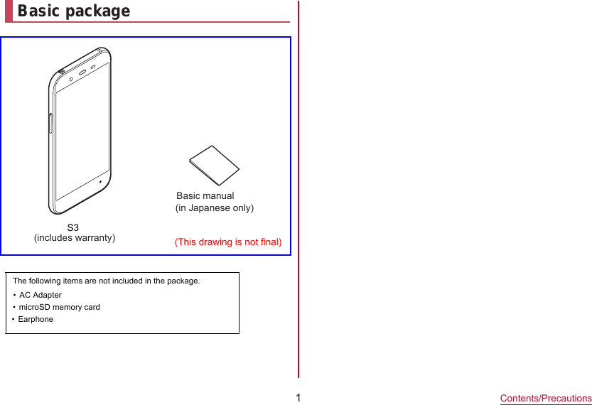 1Contents/PrecautionsBasic packageモS3(includes warranty)Basic manual (in Japanese only)(This drawing is not final)The following items are not included in the package.•microSD memory card  •Earphone  •AC Adapter  