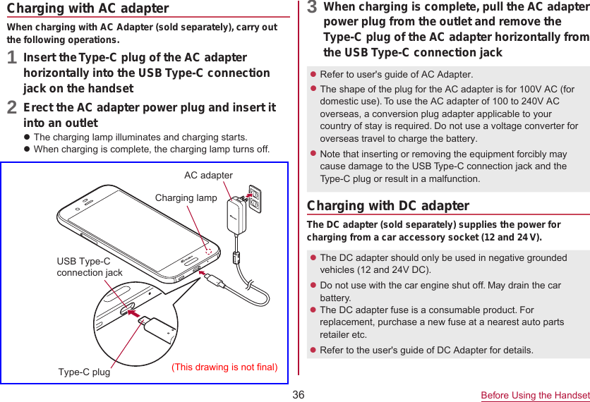 36 Before Using the HandsetCharging with AC adapterWhen charging with AC Adapter (sold separately), carry out the following operations.1 Insert the Type-C plug of the AC adapterhorizontally into the USB Type-C connection jack on the handset2 Erect the AC adapter power plug and insert itinto an outletzThe charging lamp illuminates and charging starts.zWhen charging is complete, the charging lamp turns off.3 When charging is complete, pull the AC adapterpower plug from the outlet and remove the Type-C plug of the AC adapter horizontally from the USB Type-C connection jackzRefer to user&apos;s guide of AC Adapter. zThe shape of the plug for the AC adapter is for 100V AC (for domestic use). To use the AC adapter of 100 to 240V AC overseas, a conversion plug adapter applicable to your country of stay is required. Do not use a voltage converter for overseas travel to charge the battery.zNote that inserting or removing the equipment forcibly may cause damage to the USB Type-C connection jack and the Type-C plug or result in a malfunction.Charging with DC adapterThe DC adapter (sold separately) supplies the power for charging from a car accessory socket (12 and 24 V).zThe DC adapter should only be used in negative grounded vehicles (12 and 24V DC).zDo not use with the car engine shut off. May drain the car battery.zThe DC adapter fuse is a consumable product. For replacement, purchase a new fuse at a nearest auto parts retailer etc.zRefer to the user&apos;s guide of DC Adapter for details. Charging lampUSB Type-Cconnection jackType-C plugAC adapter(This drawing is not final)