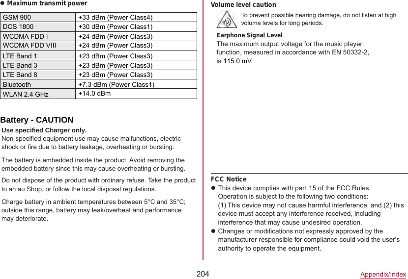 204Appendix/IndexzMaximum transmit powerGSM 900 +33 dBm (Power Class4)DCS 1800 +30 dBm (Power Class1)WCDMA FDD I +24 dBm (Power Class3)LTE Band 1 +23 dBm (Power Class3)LTE Band 3 +23 dBm (Power Class3)Bluetooth +7.3 dBm (Power Class1)WLAN 2.4 GHz +14.0 dBmVolume level cautionTo prevent possible hearing damage, do not listen at high volume levels for long periods.Earphone Signal LevelThe maximum output voltage for the music player function, measured in accordance with EN 50332-2, is 115.0 mV.FCC NoticezThis device complies with part 15 of the FCC Rules.Operation is subject to the following two conditions: (1) This device may not cause harmful interference, and (2) this device must accept any interference received, including interference that may cause undesired operation.zChanges or modifications not expressly approved by the manufacturer responsible for compliance could void the user&apos;s authority to operate the equipment. Battery - CAUTIONUse specified Charger only.Non-specified equipment use may cause malfunctions, electric shock or fire due to battery leakage, overheating or bursting.The battery is embedded inside the product. Avoid removing the embedded battery since this may cause overheating or bursting.Do not dispose of the product with ordinary refuse. Take the product to an au Shop, or follow the local disposal regulations.Charge battery in ambient temperatures between 5°C and 35°C; outside this range, battery may leak/overheat and performance may deteriorate.WCDMA FDD VIII +24 dBm (Power Class3)LTE Band 8+23 dBm (Power Class3)