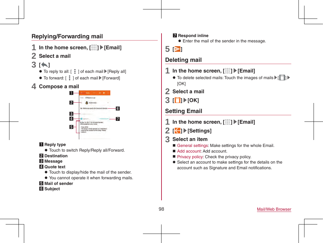 98 Mail/Web BrowserReplying/Forwarding mail1 In the home screen, [ ]▶[Email]2 Select a mail3 [ ] zTo reply to all: [ ] of each mail▶[Reply all] zTo forward: [ ] of each mail▶[Forward]4 Compose a mail1 Reply type zTouch to switch Reply/Reply all/Forward.2 Destination3 Message4 Quote text zTouch to display/hide the mail of the sender. zYou cannot operate it when forwarding mails.5 Mail of sender6 Subject7 Respond inline zEnter the mail of the sender in the message.5 [ ]Deleting mail1 In the home screen, [ ]▶[Email] zTo delete selected mails: Touch the images of mails▶[ ]▶[OK]2 Select a mail3 [ ]▶[OK]Setting Email1 In the home screen, [ ]▶[Email]2 [ ]▶[Settings]3 Select an item General settings: Make settings for the whole Email. Add account: Add account. Privacy policy: Check the privacy policy. zSelect an account to make settings for the details on the account such as Signature and Email notifications.