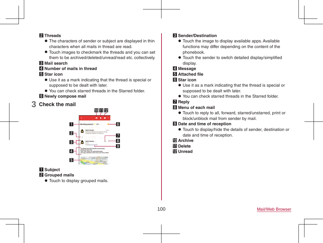 100 Mail/Web Browser2 Threads zThe characters of sender or subject are displayed in thin characters when all mails in thread are read. zTouch images to checkmark the threads and you can set them to be archived/deleted/unread/read etc. collectively.3 Mail search4 Number of mails in thread5 Star icon zUse it as a mark indicating that the thread is special or supposed to be dealt with later. zYou can check starred threads in the Starred folder.6 Newly compose mail3 Check the mail1 Subject2 Grouped mails zTouch to display grouped mails.3 Sender/Destination zTouch the image to display available apps. Available functions may differ depending on the content of the phonebook. zTouch the sender to switch detailed display/simplified display.4 Message5 Attached file6 Star icon zUse it as a mark indicating that the thread is special or supposed to be dealt with later. zYou can check starred threads in the Starred folder.7 Reply8 Menu of each mail zTouch to reply to all, forward, starred/unstarred, print or block/unblock mail from sender by mail.9 Date and time of reception zTouch to display/hide the details of sender, destination or date and time of reception.a Archiveb Deletec Unread