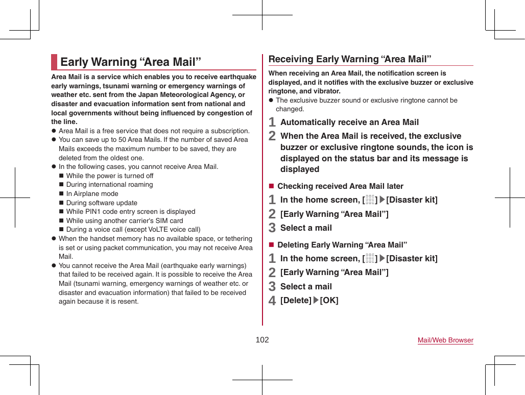 102 Mail/Web BrowserEarly Warning “Area Mail”Area Mail is a service which enables you to receive earthquake early warnings, tsunami warning or emergency warnings of weather etc. sent from the Japan Meteorological Agency, or disaster and evacuation information sent from national and local governments without being influenced by congestion of the line. zArea Mail is a free service that does not require a subscription. zYou can save up to 50 Area Mails. If the number of saved Area Mails exceeds the maximum number to be saved, they are deleted from the oldest one. zIn the following cases, you cannot receive Area Mail. While the power is turned off During international roaming In Airplane mode During software update While PIN1 code entry screen is displayed While using another carrier&apos;s SIM card During a voice call (except VoLTE voice call) zWhen the handset memory has no available space, or tethering is set or using packet communication, you may not receive Area Mail. zYou cannot receive the Area Mail (earthquake early warnings) that failed to be received again. It is possible to receive the Area Mail (tsunami warning, emergency warnings of weather etc. or disaster and evacuation information) that failed to be received again because it is resent.Receiving Early Warning “Area Mail”When receiving an Area Mail, the notification screen is displayed, and it notifies with the exclusive buzzer or exclusive ringtone, and vibrator. zThe exclusive buzzer sound or exclusive ringtone cannot be changed.1 Automatically receive an Area Mail2 When the Area Mail is received, the exclusive buzzer or exclusive ringtone sounds, the icon is displayed on the status bar and its message is displayed Checking received Area Mail later1 In the home screen, [ ]▶[Disaster kit]2 [Early Warning “Area Mail”]3 Select a mail Deleting Early Warning “Area Mail”1 In the home screen, [ ]▶[Disaster kit]2 [Early Warning “Area Mail”]3 Select a mail4 [Delete]▶[OK]