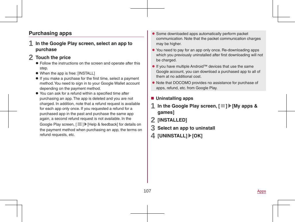 107 AppsPurchasing apps1 In the Google Play screen, select an app to purchase2 Touch the price zFollow the instructions on the screen and operate after this step. zWhen the app is free: [INSTALL] zIf you make a purchase for the first time, select a payment method. You need to sign in to your Google Wallet account depending on the payment method. zYou can ask for a refund within a specified time after purchasing an app. The app is deleted and you are not charged. In addition, note that a refund request is available for each app only once. If you requested a refund for a purchased app in the past and purchase the same app again, a second refund request is not available. In the Google Play screen, [ ]▶[Help &amp; feedback] for details on the payment method when purchasing an app, the terms on refund requests, etc. zSome downloaded apps automatically perform packet communication. Note that the packet communication charges may be higher. zYou need to pay for an app only once. Re-downloading apps which you previously uninstalled after first downloading will not be charged. zIf you have multiple Android™ devices that use the same Google account, you can download a purchased app to all of them at no additional cost. zNote that DOCOMO provides no assistance for purchase of apps, refund, etc. from Google Play. Uninstalling apps1 In the Google Play screen, [ ]▶[My apps &amp; games]2 [INSTALLED]3 Select an app to uninstall4 [UNINSTALL]▶[OK]