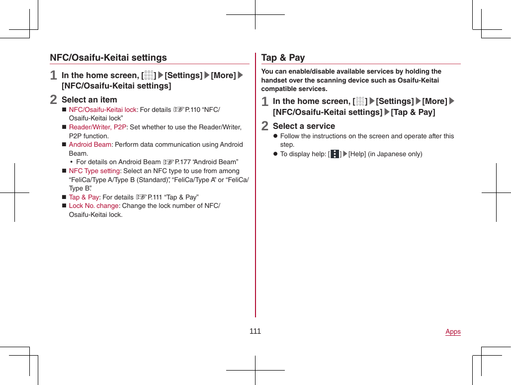 111 AppsNFC/Osaifu-Keitai settings1 In the home screen, [ ]▶[Settings]▶[More]▶[NFC/Osaifu-Keitai settings]2 Select an item NFC/Osaifu-Keitai lock: For details ☞P. 110  “NFC/Osaifu-Keitai lock” Reader/Writer, P2P: Set whether to use the Reader/Writer, P2P function. Android Beam: Perform data communication using Android Beam. yFor details on Android Beam ☞P. 177  “Android  Beam” NFC Type setting: Select an NFC type to use from among “FeliCa/Type A/Type B (Standard)”, “FeliCa/Type A” or “FeliCa/Type B”. Tap &amp; Pay: For details ☞P. 111 “Tap &amp; Pay” Lock No. change: Change the lock number of NFC/Osaifu-Keitai lock.Tap &amp; PayYou can enable/disable available services by holding the handset over the scanning device such as Osaifu-Keitai compatible services.1 In the home screen, [ ]▶[Settings]▶[More]▶[NFC/Osaifu-Keitai settings]▶[Tap &amp; Pay]2 Select a service zFollow the instructions on the screen and operate after this step. zTo display help: [ ]▶[Help] (in Japanese only)
