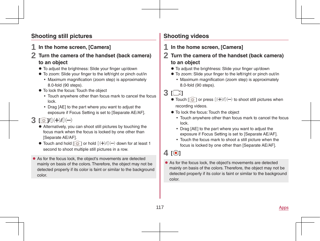 117 AppsShooting still pictures1 In the home screen, [Camera]2 Turn the camera of the handset (back camera) to an object zTo adjust the brightness: Slide your finger up/down zTo zoom: Slide your finger to the left/right or pinch out/in yMaximum magnification (zoom step) is approximately 8.0-fold (90 steps). zTo lock the focus: Touch the object yTouch anywhere other than focus mark to cancel the focus lock. yDrag [AE] to the part where you want to adjust the exposure if Focus Setting is set to [Separate AE/AF].3 [ ]/1/2 zAlternatively, you can shoot still pictures by touching the focus mark when the focus is locked by one other than [Separate AE/AF]. zTouch and hold [ ] or hold 1/2 down for at least 1 second to shoot multiple still pictures in a row. zAs for the focus lock, the object&apos;s movements are detected mainly on basis of the colors. Therefore, the object may not be detected properly if its color is faint or similar to the background color.Shooting videos1 In the home screen, [Camera]2 Turn the camera of the handset (back camera) to an object zTo adjust the brightness: Slide your finger up/down zTo zoom: Slide your finger to the left/right or pinch out/in yMaximum magnification (zoom step) is approximately 8.0-fold (90 steps).3 [ ] zTouch [ ] or press 1/2 to shoot still pictures when recording videos. zTo lock the focus: Touch the object yTouch anywhere other than focus mark to cancel the focus lock. yDrag [AE] to the part where you want to adjust the exposure if Focus Setting is set to [Separate AE/AF]. yTouch the focus mark to shoot a still picture when the focus is locked by one other than [Separate AE/AF].4 [ ] zAs for the focus lock, the object&apos;s movements are detected mainly on basis of the colors. Therefore, the object may not be detected properly if its color is faint or similar to the background color.