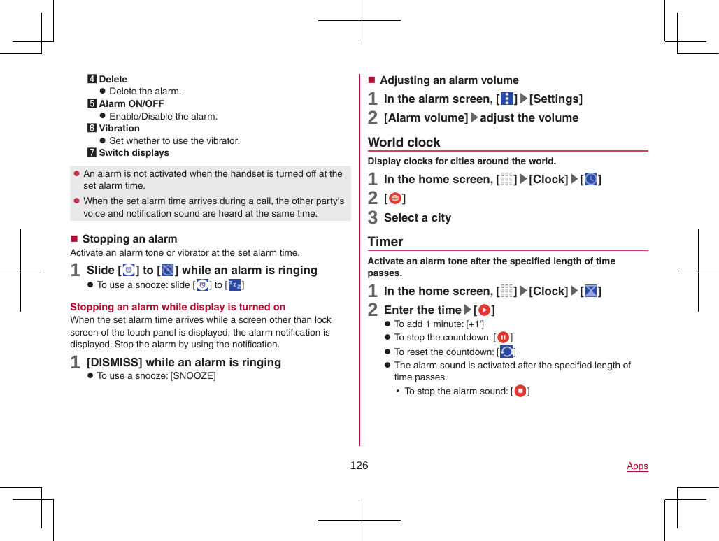 126 Apps4 Delete zDelete the alarm.5 Alarm ON/OFF zEnable/Disable the alarm.6 Vibration zSet whether to use the vibrator.7 Switch displays zAn alarm is not activated when the handset is turned off at the set alarm time. zWhen the set alarm time arrives during a call, the other party&apos;s voice and notification sound are heard at the same time. Stopping an alarmActivate an alarm tone or vibrator at the set alarm time.1 Slide [ ] to [ ] while an alarm is ringing zTo use a snooze: slide [ ] to [ ]Stopping an alarm while display is turned onWhen the set alarm time arrives while a screen other than lock screen of the touch panel is displayed, the alarm notification is displayed. Stop the alarm by using the notification.1 [DISMISS] while an alarm is ringing zTo use a snooze: [SNOOZE] Adjusting an alarm volume1 In the alarm screen, [ ]▶[Settings]2 [Alarm volume]▶adjust the volumeWorld clockDisplay clocks for cities around the world.1 In the home screen, [ ]▶[Clock]▶[ ]2 [ ]3 Select a cityTimerActivate an alarm tone after the specified length of time passes.1 In the home screen, [ ]▶[Clock]▶[ ]2 Enter the time▶[ ] zTo add 1 minute: [+1&apos;] zTo stop the countdown: [ ] zTo reset the countdown: [ ] zThe alarm sound is activated after the specified length of time passes. yTo stop the alarm sound: [ ]