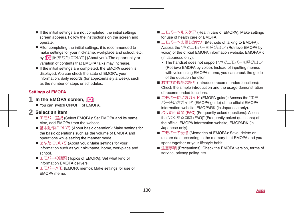 130 Apps zIf the initial settings are not completed, the initial settings screen appears. Follow the instructions on the screen and operate. zAfter completing the initial settings, it is recommended to make settings for your nickname, workplace and school, etc. by [ ]▶[あなたについて] (About you). The opportunity or variation of contents that EMOPA talks may increase. zIf the initial settings are completed, the EMOPA screen is displayed. You can check the state of EMOPA, your information, daily records (for approximately a week), such as the number of steps or schedules.Settings of EMOPA1 In the EMOPA screen, [ ] zYou can switch ON/OFF of EMOPA.2 Select an item エモパー選択 (Select EMOPA): Set EMOPA and its name. Also, add EMOPA from the website. 基本動作について (About basic operation): Make settings for the basic operations such as the volume of EMOPA and operations while setting the manner mode. あなたについて (About you): Make settings for your information such as your nickname, home, workplace and school. エモパーの話題 (Topics of EMOPA): Set what kind of information EMOPA delivers. エモパーメモ (EMOPA memo): Make settings for use of EMOPA memo. エモパーヘルスケア (Health care of EMOPA): Make settings for use of health care of EMOPA. エモパーへの話しかけ方 (Methods of talking to EMOPA): Access the “声でエモパーを呼び出し” (Retrieve EMOPA by voice) of the official EMOPA information website, EMOPARK (in Japanese only). yThe handset does not support “声でエモパーを呼び出し” (Retrieve EMOPA by voice). Instead of inputting memos with voice using EMOPA memo, you can check the guide of the question function. おすすめ機能の紹介 (Introduce recommended functions): Check the simple introduction and the usage demonstration of recommended functions. エモパー使い方ガイド (EMOPA guide): Access the “エモパー使い方ガイド” (EMOPA guide) of the official EMOPA information website, EMOPARK (in Japanese only). よくある質問 (FAQ) (Frequently asked questions): Access the “よくある質問 (FAQ)” (Frequently asked questions) of the official EMOPA information website, EMOPARK (in Japanese only). エモパーの記憶 (Memories of EMOPA): Save, delete or restore data according to the memory that EMOPA and you spent together or your lifestyle habit. 注意事項 (Precautions): Check the EMOPA version, terms of service, privacy policy, etc.