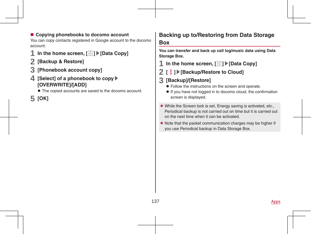 137 Apps Copying phonebooks to docomo accountYou can copy contacts registered in Google account to the docomo account.1 In the home screen, [ ]▶[Data Copy]2 [Backup &amp; Restore]3 [Phonebook account copy]4 [Select] of a phonebook to copy▶[OVERWRITE]/[ADD] zThe copied accounts are saved to the docomo account.5 [OK]Backing up to/Restoring from Data Storage BoxYou can transfer and back up call log/music data using Data Storage Box.1 In the home screen, [ ]▶[Data Copy]2 [ ]▶[Backup/Restore to Cloud]3 [Backup]/[Restore] zFollow the instructions on the screen and operate. zIf you have not logged in to docomo cloud, the confirmation screen is displayed. zWhile the Screen lock is set, Energy saving is activated, etc., Periodical backup is not carried out on time but it is carried out on the next time when it can be activated. zNote that the packet communication charges may be higher if you use Periodical backup in Data Storage Box.