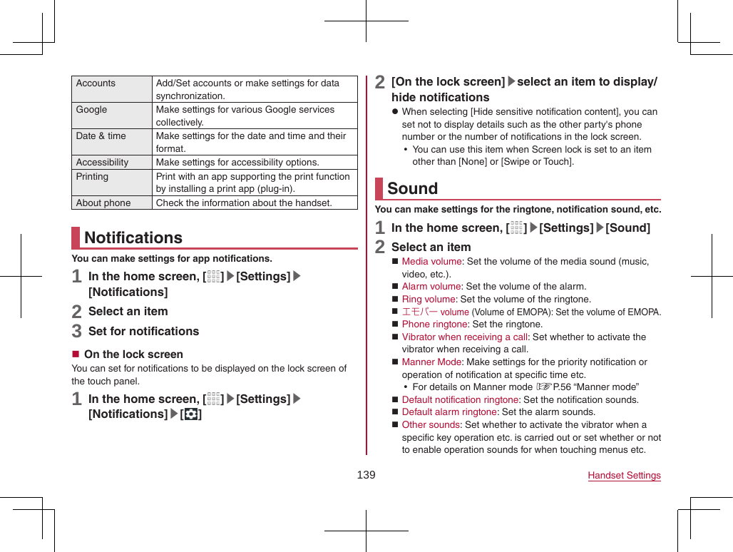 139 Handset SettingsAccounts Add/Set accounts or make settings for data synchronization.Google Make settings for various Google services collectively.Date &amp; time Make settings for the date and time and their format.Accessibility Make settings for accessibility options.Printing Print with an app supporting the print function by installing a print app (plug-in).About phone Check the information about the handset.NotificationsYou can make settings for app notifications.1 In the home screen, [ ]▶[Settings]▶[Notifications]2 Select an item3 Set for notifications On the lock screenYou can set for notifications to be displayed on the lock screen of the touch panel.1 In the home screen, [ ]▶[Settings]▶[Notifications]▶[ ]2 [On the lock screen]▶select an item to display/hide notifications zWhen selecting [Hide sensitive notification content], you can set not to display details such as the other party&apos;s phone number or the number of notifications in the lock screen. yYou can use this item when Screen lock is set to an item other than [None] or [Swipe or Touch].SoundYou can make settings for the ringtone, notification sound, etc.1 In the home screen, [ ]▶[Settings]▶[Sound]2 Select an item Media volume: Set the volume of the media sound (music, video, etc.). Alarm volume: Set the volume of the alarm. Ring volume: Set the volume of the ringtone. エモパー volume (Volume of EMOPA): Set the volume of EMOPA. Phone ringtone: Set the ringtone. Vibrator when receiving a call: Set whether to activate the vibrator when receiving a call. Manner Mode: Make settings for the priority notification or operation of notification at specific time etc. yFor details on Manner mode ☞P. 56  “Manner  mode” Default notification ringtone: Set the notification sounds. Default alarm ringtone: Set the alarm sounds. Other sounds: Set whether to activate the vibrator when a specific key operation etc. is carried out or set whether or not to enable operation sounds for when touching menus etc.