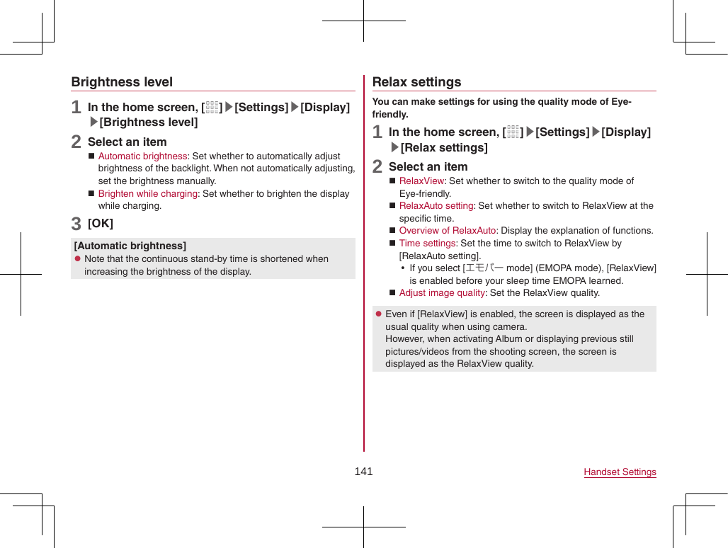 141 Handset SettingsBrightness level1 In the home screen, [ ]▶[Settings]▶[Display]▶[Brightness level]2 Select an item Automatic brightness: Set whether to automatically adjust brightness of the backlight. When not automatically adjusting, set the brightness manually. Brighten while charging: Set whether to brighten the display while charging.3 [OK][Automatic brightness] zNote that the continuous stand-by time is shortened when increasing the brightness of the display.Relax settingsYou can make settings for using the quality mode of Eye-friendly.1 In the home screen, [ ]▶[Settings]▶[Display]▶[Relax settings]2 Select an item RelaxView: Set whether to switch to the quality mode of Eye-friendly. RelaxAuto setting: Set whether to switch to RelaxView at the specific time. Overview of RelaxAuto: Display the explanation of functions. Time settings: Set the time to switch to RelaxView by [RelaxAuto setting]. yIf you select [エモパー mode] (EMOPA mode), [RelaxView] is enabled before your sleep time EMOPA learned. Adjust image quality: Set the RelaxView quality. zEven if [RelaxView] is enabled, the screen is displayed as the usual quality when using camera. However, when activating Album or displaying previous still pictures/videos from the shooting screen, the screen is displayed as the RelaxView quality.