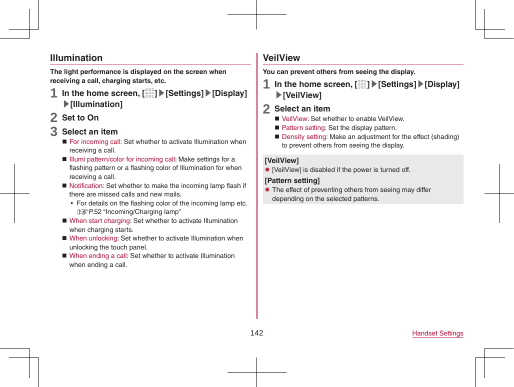 142 Handset SettingsIlluminationThe light performance is displayed on the screen when receiving a call, charging starts, etc.1 In the home screen, [ ]▶[Settings]▶[Display]▶[Illumination]2 Set to On3 Select an item For incoming call: Set whether to activate Illumination when receiving a call. Illumi pattern/color for incoming call: Make settings for a flashing pattern or a flashing color of Illumination for when receiving a call. Notification: Set whether to make the incoming lamp flash if there are missed calls and new mails. yFor details on the flashing color of the incoming lamp etc. ☞P. 52  “Incoming/Charging  lamp” When start charging: Set whether to activate Illumination when charging starts. When unlocking: Set whether to activate Illumination when unlocking the touch panel. When ending a call: Set whether to activate Illumination when ending a call.VeilViewYou can prevent others from seeing the display.1 In the home screen, [ ]▶[Settings]▶[Display]▶[VeilView]2 Select an item VeilView: Set whether to enable VeilView. Pattern setting: Set the display pattern. Density setting: Make an adjustment for the effect (shading) to prevent others from seeing the display.[VeilView] z[VeilView] is disabled if the power is turned off.[Pattern setting] zThe effect of preventing others from seeing may differ depending on the selected patterns.