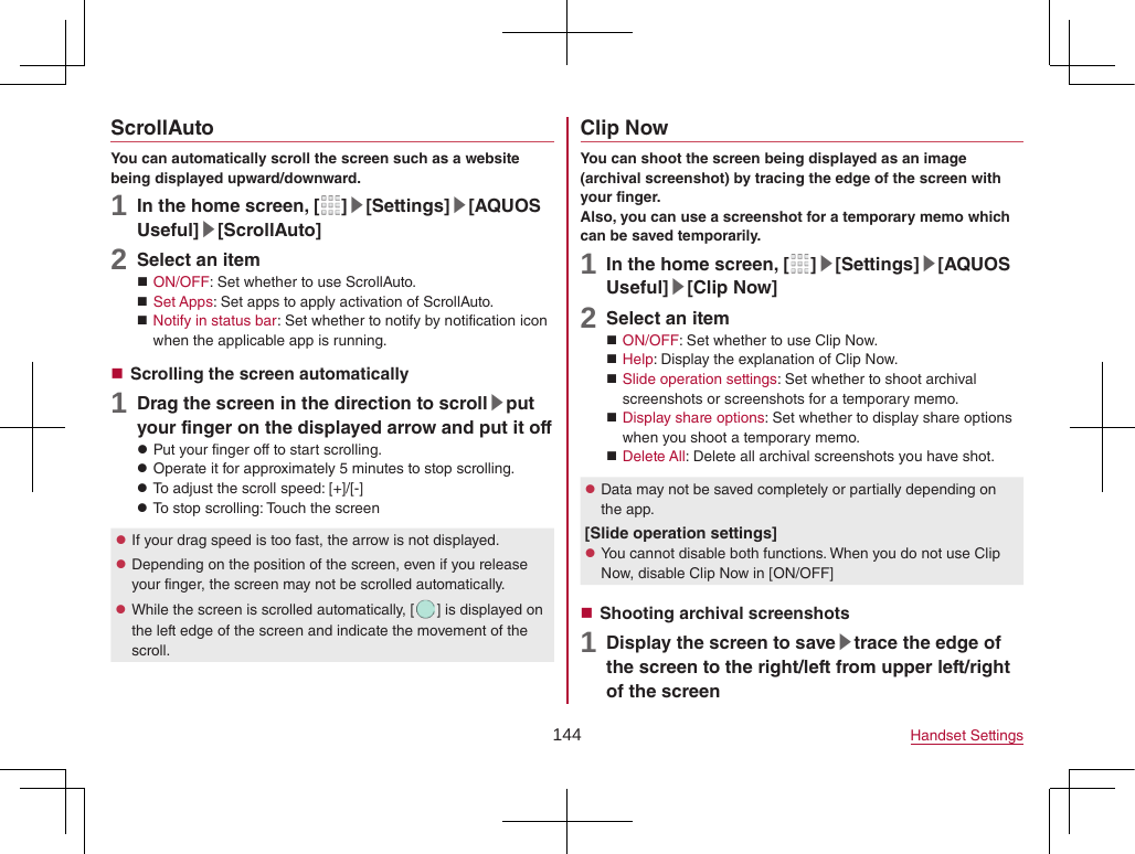 144 Handset SettingsScrollAutoYou can automatically scroll the screen such as a website being displayed upward/downward.1 In the home screen, [ ]▶[Settings]▶[AQUOS Useful]▶[ScrollAuto]2 Select an item ON/OFF: Set whether to use ScrollAuto. Set Apps: Set apps to apply activation of ScrollAuto. Notify in status bar: Set whether to notify by notification icon when the applicable app is running. Scrolling the screen automatically1 Drag the screen in the direction to scroll▶put your finger on the displayed arrow and put it off zPut your finger off to start scrolling. zOperate it for approximately 5 minutes to stop scrolling. zTo adjust the scroll speed: [+]/[-] zTo stop scrolling: Touch the screen zIf your drag speed is too fast, the arrow is not displayed. zDepending on the position of the screen, even if you release your finger, the screen may not be scrolled automatically. zWhile the screen is scrolled automatically, [ ] is displayed on the left edge of the screen and indicate the movement of the scroll.Clip NowYou can shoot the screen being displayed as an image (archival screenshot) by tracing the edge of the screen with your finger.Also, you can use a screenshot for a temporary memo which can be saved temporarily.1 In the home screen, [ ]▶[Settings]▶[AQUOS Useful]▶[Clip Now]2 Select an item ON/OFF: Set whether to use Clip Now. Help: Display the explanation of Clip Now. Slide operation settings: Set whether to shoot archival screenshots or screenshots for a temporary memo. Display share options: Set whether to display share options when you shoot a temporary memo. Delete All: Delete all archival screenshots you have shot. zData may not be saved completely or partially depending on the app.[Slide operation settings] zYou cannot disable both functions. When you do not use Clip Now, disable Clip Now in [ON/OFF] Shooting archival screenshots1 Display the screen to save▶trace the edge of the screen to the right/left from upper left/right of the screen