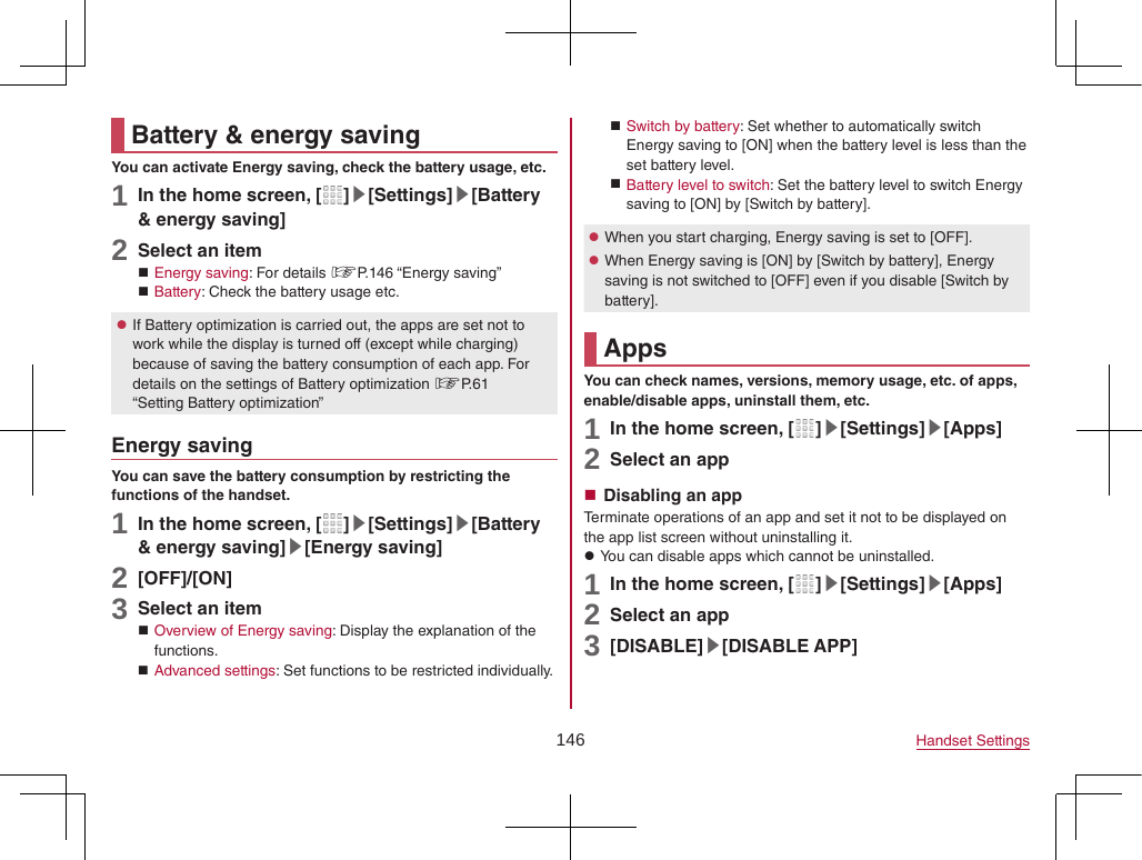 146 Handset SettingsBattery &amp; energy savingYou can activate Energy saving, check the battery usage, etc.1 In the home screen, [ ]▶[Settings]▶[Battery &amp; energy saving]2 Select an item Energy saving: For details ☞P. 146  “Energy  saving” Battery: Check the battery usage etc. zIf Battery optimization is carried out, the apps are set not to work while the display is turned off (except while charging) because of saving the battery consumption of each app. For details on the settings of Battery optimization ☞P. 61 “Setting Battery optimization”Energy savingYou can save the battery consumption by restricting the functions of the handset.1 In the home screen, [ ]▶[Settings]▶[Battery &amp; energy saving]▶[Energy saving]2 [OFF]/[ON]3 Select an item Overview of Energy saving: Display the explanation of the functions. Advanced settings: Set functions to be restricted individually. Switch by battery: Set whether to automatically switch Energy saving to [ON] when the battery level is less than the set battery level. Battery level to switch: Set the battery level to switch Energy saving to [ON] by [Switch by battery]. zWhen you start charging, Energy saving is set to [OFF]. zWhen Energy saving is [ON] by [Switch by battery], Energy saving is not switched to [OFF] even if you disable [Switch by battery].AppsYou can check names, versions, memory usage, etc. of apps, enable/disable apps, uninstall them, etc.1 In the home screen, [ ]▶[Settings]▶[Apps]2 Select an app Disabling an appTerminate operations of an app and set it not to be displayed on the app list screen without uninstalling it. zYou can disable apps which cannot be uninstalled.1 In the home screen, [ ]▶[Settings]▶[Apps]2 Select an app3 [DISABLE]▶[DISABLE APP]