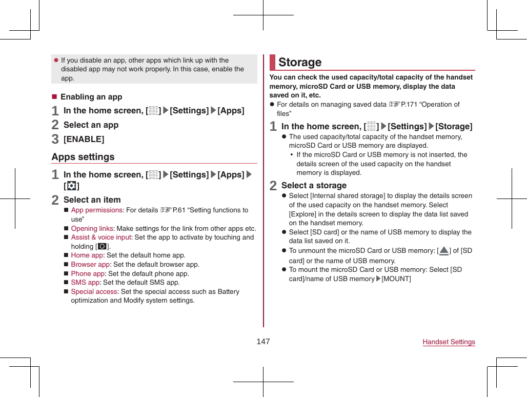 147 Handset Settings zIf you disable an app, other apps which link up with the disabled app may not work properly. In this case, enable the app. Enabling an app1 In the home screen, [ ]▶[Settings]▶[Apps]2 Select an app3 [ENABLE]Apps settings1 In the home screen, [ ]▶[Settings]▶[Apps]▶[ ]2 Select an item App permissions: For details ☞P. 61 “Setting functions to use” Opening links: Make settings for the link from other apps etc. Assist &amp; voice input: Set the app to activate by touching and holding [B]. Home app: Set the default home app. Browser app: Set the default browser app. Phone app: Set the default phone app. SMS app: Set the default SMS app. Special access: Set the special access such as Battery optimization and Modify system settings.StorageYou can check the used capacity/total capacity of the handset memory, microSD Card or USB memory, display the data saved on it, etc. zFor details on managing saved data ☞P. 171  “Operation  of files”1 In the home screen, [ ]▶[Settings]▶[Storage] zThe used capacity/total capacity of the handset memory, microSD Card or USB memory are displayed. yIf the microSD Card or USB memory is not inserted, the details screen of the used capacity on the handset memory is displayed.2 Select a storage zSelect [Internal shared storage] to display the details screen of the used capacity on the handset memory. Select [Explore] in the details screen to display the data list saved on the handset memory. zSelect [SD card] or the name of USB memory to display the data list saved on it. zTo unmount the microSD Card or USB memory: [ ] of [SD card] or the name of USB memory. zTo mount the microSD Card or USB memory: Select [SD card]/name of USB memory▶[MOUNT]