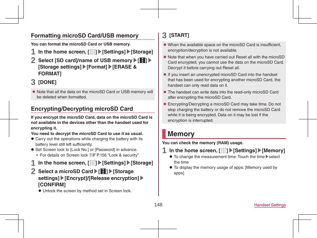 148 Handset SettingsFormatting microSD Card/USB memoryYou can format the microSD Card or USB memory.1 In the home screen, [ ]▶[Settings]▶[Storage]2 Select [SD card]/name of USB memory▶[ ]▶[Storage settings]▶[Format]▶[ERASE &amp; FORMAT]3 [DONE] zNote that all the data on the microSD Card or USB memory will be deleted when formatted.Encrypting/Decrypting microSD CardIf you encrypt the microSD Card, data on the microSD Card is not available in the devices other than the handset used for encrypting it.You need to decrypt the microSD Card to use it as usual. zCarry out the operations while charging the battery with its battery level still left sufficiently. zSet Screen lock to [Lock No.] or [Password] in advance. yFor details on Screen lock ☞P. 156 “Lock &amp; security”1 In the home screen, [ ]▶[Settings]▶[Storage]2 Select a microSD Card▶[ ]▶[Storage settings]▶[Encrypt]/[Release encryption]▶[CONFIRM] zUnlock the screen by method set in Screen lock.3 [START] zWhen the available space on the microSD Card is insufficient, encryption/decryption is not available. zNote that when you have carried out Reset all with the microSD Card encrypted, you cannot use the data on the microSD Card. Decrypt it before carrying out Reset all. zIf you insert an unencrypted microSD Card into the handset that has been used for encrypting another microSD Card, the handset can only read data on it. zThe handset can write data into the read-only microSD Card after encrypting the microSD Card. zEncrypting/Decrypting a microSD Card may take time. Do not stop charging the battery or do not remove the microSD Card while it is being encrypted. Data on it may be lost if the encryption is interrupted.MemoryYou can check the memory (RAM) usage.1 In the home screen, [ ]▶[Settings]▶[Memory] zTo change the measurement time: Touch the time▶select the time zTo display the memory usage of apps: [Memory used by apps]