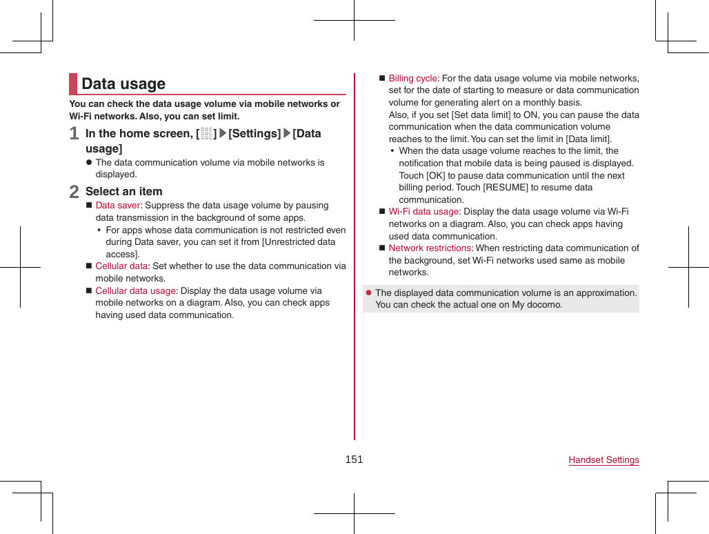 151 Handset SettingsData usageYou can check the data usage volume via mobile networks or Wi-Fi networks. Also, you can set limit.1 In the home screen, [ ]▶[Settings]▶[Data usage] zThe data communication volume via mobile networks is displayed.2 Select an item Data saver: Suppress the data usage volume by pausing data transmission in the background of some apps. yFor apps whose data communication is not restricted even during Data saver, you can set it from [Unrestricted data access]. Cellular data: Set whether to use the data communication via mobile networks. Cellular data usage: Display the data usage volume via mobile networks on a diagram. Also, you can check apps having used data communication. Billing cycle: For the data usage volume via mobile networks, set for the date of starting to measure or data communication volume for generating alert on a monthly basis.Also, if you set [Set data limit] to ON, you can pause the data communication when the data communication volume reaches to the limit. You can set the limit in [Data limit]. yWhen the data usage volume reaches to the limit, the notification that mobile data is being paused is displayed. Touch [OK] to pause data communication until the next billing period. Touch [RESUME] to resume data communication. Wi-Fi data usage: Display the data usage volume via Wi-Fi networks on a diagram. Also, you can check apps having used data communication. Network restrictions: When restricting data communication of the background, set Wi-Fi networks used same as mobile networks. zThe displayed data communication volume is an approximation. You can check the actual one on My docomo.