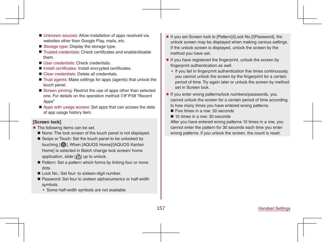 157 Handset Settings Unknown sources: Allow installation of apps received via websites other than Google Play, mails, etc. Storage type: Display the storage type. Trusted credentials: Check certificates and enable/disable them. User credentials: Check credentials. Install certificates: Install encrypted certificates. Clear credentials: Delete all credentials. Trust agents: Make settings for apps (agents) that unlock the touch panel. Screen pinning: Restrict the use of apps other than selected one. For details on the operation method ☞P. 58  “Recent Apps” Apps with usage access: Set apps that can access the data of app usage history item.[Screen lock] zThe following items can be set. None: The lock screen of the touch panel is not displayed. Swipe or Touch: Set the touch panel to be unlocked by touching [ ]. When [AQUOS Home]/[AQUOS Kantan Home] is selected in Batch change lock screen/ home application, slide [ ] up to unlock. Pattern: Set a pattern which forms by linking four or more dots. Lock No.: Set four- to sixteen-digit number. Password: Set four to sixteen alphanumerics or half-width symbols. ySome half-width symbols are not available. zIf you set Screen lock to [Pattern]/[Lock No.]/[Password], the unlock screen may be displayed when making various settings. If the unlock screen is displayed, unlock the screen by the method you have set. zIf you have registered the fingerprint, unlock the screen by fingerprint authentication as well. yIf you fail in fingerprint authentication five times continuously, you cannot unlock the screen by the fingerprint for a certain period of time. Try again later or unlock the screen by method set in Screen lock. zIf you enter wrong patterns/lock numbers/passwords, you cannot unlock the screen for a certain period of time according to how many times you have entered wrong patterns. Five times in a row: 30 seconds 10 times in a row: 30 secondsAfter you have entered wrong patterns 10 times in a row, you cannot enter the pattern for 30 seconds each time you enter wrong patterns. If you unlock the screen, the count is reset.