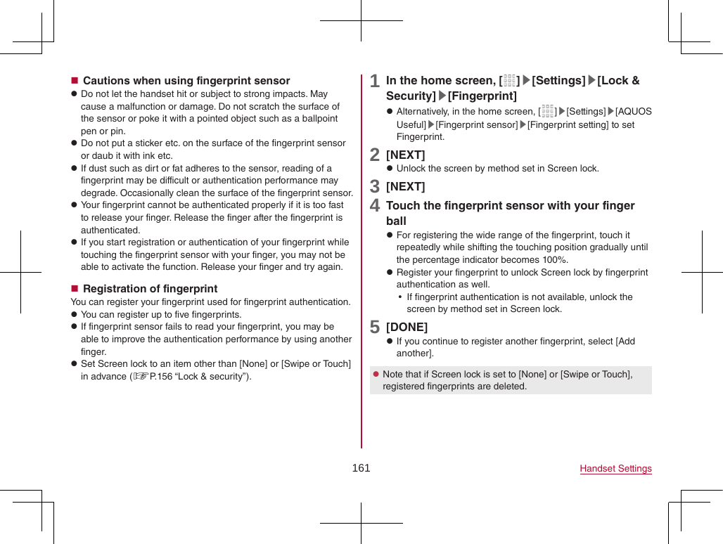 161 Handset Settings Cautions when using fingerprint sensor zDo not let the handset hit or subject to strong impacts. May cause a malfunction or damage. Do not scratch the surface of the sensor or poke it with a pointed object such as a ballpoint pen or pin. zDo not put a sticker etc. on the surface of the fingerprint sensor or daub it with ink etc. zIf dust such as dirt or fat adheres to the sensor, reading of a fingerprint may be difficult or authentication performance may degrade. Occasionally clean the surface of the fingerprint sensor. zYour fingerprint cannot be authenticated properly if it is too fast to release your finger. Release the finger after the fingerprint is authenticated. zIf you start registration or authentication of your fingerprint while touching the fingerprint sensor with your finger, you may not be able to activate the function. Release your finger and try again. Registration of fingerprintYou can register your fingerprint used for fingerprint authentication. zYou can register up to five fingerprints. zIf fingerprint sensor fails to read your fingerprint, you may be able to improve the authentication performance by using another finger. zSet Screen lock to an item other than [None] or [Swipe or Touch] in advance (☞P. 156 “Lock &amp; security”).1 In the home screen, [ ]▶[Settings]▶[Lock &amp; Security]▶[Fingerprint] zAlternatively, in the home screen, [ ]▶[Settings]▶[AQUOS Useful]▶[Fingerprint sensor]▶[Fingerprint setting] to set Fingerprint.2 [NEXT] zUnlock the screen by method set in Screen lock.3 [NEXT]4 Touch the fingerprint sensor with your finger ball zFor registering the wide range of the fingerprint, touch it repeatedly while shifting the touching position gradually until the percentage indicator becomes 100%. zRegister your fingerprint to unlock Screen lock by fingerprint authentication as well. yIf fingerprint authentication is not available, unlock the screen by method set in Screen lock.5 [DONE] zIf you continue to register another fingerprint, select [Add another]. zNote that if Screen lock is set to [None] or [Swipe or Touch], registered fingerprints are deleted.