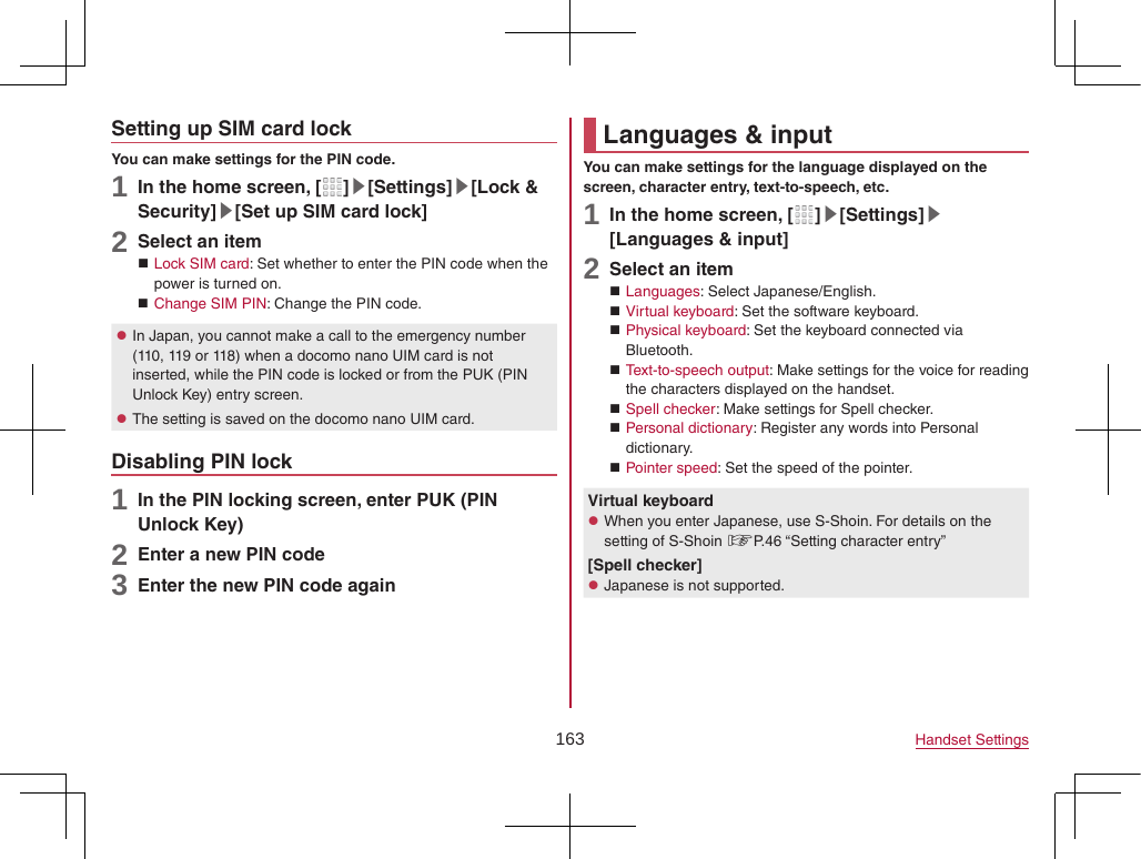 163 Handset SettingsSetting up SIM card lockYou can make settings for the PIN code.1 In the home screen, [ ]▶[Settings]▶[Lock &amp; Security]▶[Set up SIM card lock]2 Select an item Lock SIM card: Set whether to enter the PIN code when the power is turned on. Change SIM PIN: Change the PIN code. zIn Japan, you cannot make a call to the emergency number (110, 119 or 118) when a docomo nano UIM card is not inserted, while the PIN code is locked or from the PUK (PIN Unlock Key) entry screen. zThe setting is saved on the docomo nano UIM card.Disabling PIN lock1 In the PIN locking screen, enter PUK (PIN Unlock Key)2 Enter a new PIN code3 Enter the new PIN code againLanguages &amp; inputYou can make settings for the language displayed on the screen, character entry, text-to-speech, etc.1 In the home screen, [ ]▶[Settings]▶[Languages &amp; input]2 Select an item Languages: Select Japanese/English. Virtual keyboard: Set the software keyboard. Physical keyboard: Set the keyboard connected via Bluetooth. Text-to-speech output: Make settings for the voice for reading the characters displayed on the handset. Spell checker: Make settings for Spell checker. Personal dictionary: Register any words into Personal dictionary. Pointer speed: Set the speed of the pointer.Virtual keyboard zWhen you enter Japanese, use S-Shoin. For details on the setting of S-Shoin ☞P. 46 “Setting character entry”[Spell checker] zJapanese is not supported.