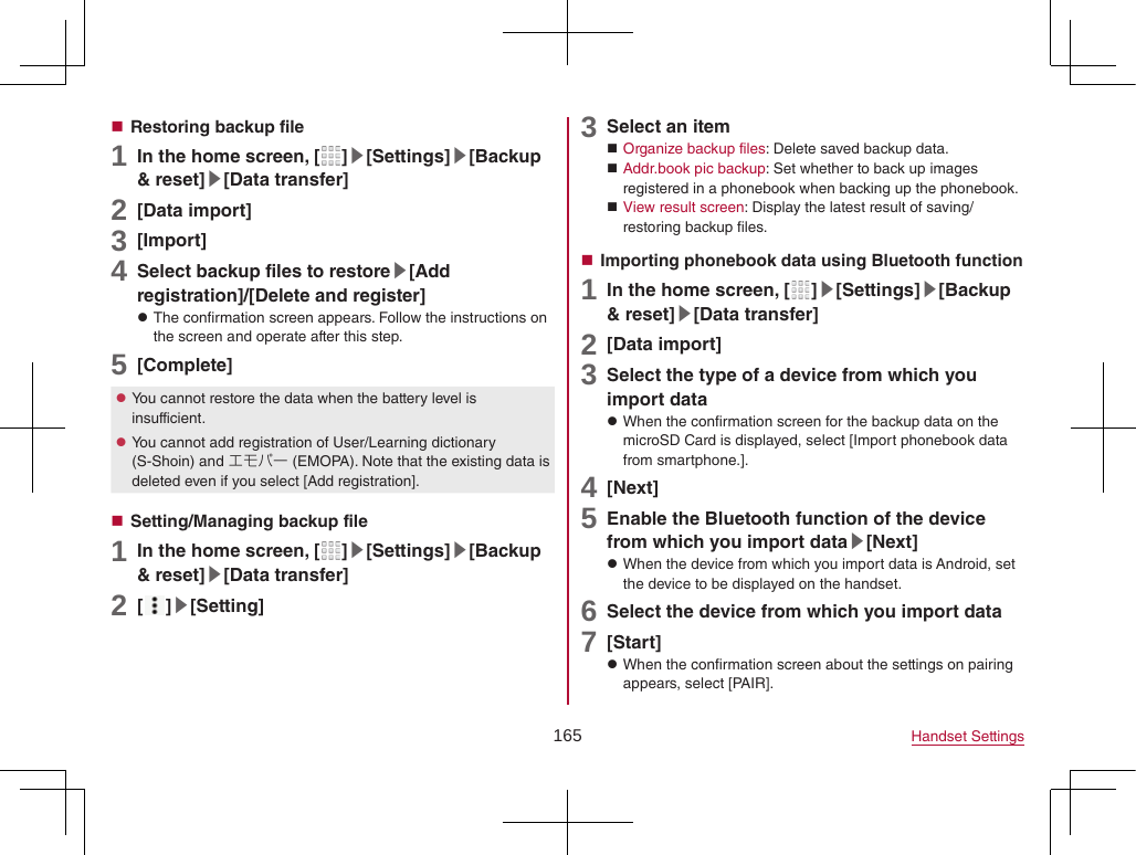 165 Handset Settings Restoring backup file1 In the home screen, [ ]▶[Settings]▶[Backup &amp; reset]▶[Data transfer]2 [Data import]3 [Import]4 Select backup files to restore▶[Add registration]/[Delete and register] zThe confirmation screen appears. Follow the instructions on the screen and operate after this step.5 [Complete] zYou cannot restore the data when the battery level is insufficient. zYou cannot add registration of User/Learning dictionary (S-Shoin) and エモパー (EMOPA). Note that the existing data is deleted even if you select [Add registration]. Setting/Managing backup file1 In the home screen, [ ]▶[Settings]▶[Backup &amp; reset]▶[Data transfer]2 [ ]▶[Setting]3 Select an item Organize backup files: Delete saved backup data. Addr.book pic backup: Set whether to back up images registered in a phonebook when backing up the phonebook. View result screen: Display the latest result of saving/restoring backup files. Importing phonebook data using Bluetooth function1 In the home screen, [ ]▶[Settings]▶[Backup &amp; reset]▶[Data transfer]2 [Data import]3 Select the type of a device from which you import data zWhen the confirmation screen for the backup data on the microSD Card is displayed, select [Import phonebook data from smartphone.].4 [Next]5 Enable the Bluetooth function of the device from which you import data▶[Next] zWhen the device from which you import data is Android, set the device to be displayed on the handset.6 Select the device from which you import data7 [Start] zWhen the confirmation screen about the settings on pairing appears, select [PAIR].