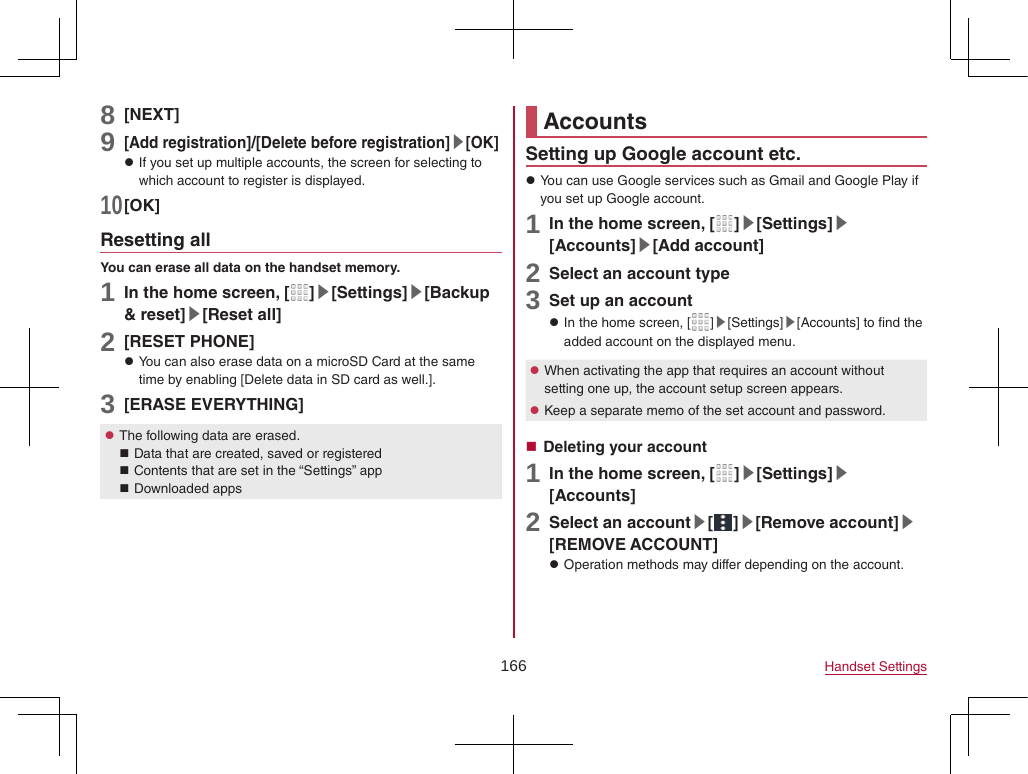 166 Handset Settings8 [NEXT]9 [Add registration]/[Delete before registration]▶[OK] zIf you set up multiple accounts, the screen for selecting to which account to register is displayed.10 [OK]Resetting allYou can erase all data on the handset memory.1 In the home screen, [ ]▶[Settings]▶[Backup &amp; reset]▶[Reset all]2 [RESET PHONE] zYou can also erase data on a microSD Card at the same time by enabling [Delete data in SD card as well.].3 [ERASE EVERYTHING] zThe following data are erased. Data that are created, saved or registered Contents that are set in the “Settings” app Downloaded appsAccountsSetting up Google account etc. zYou can use Google services such as Gmail and Google Play if you set up Google account.1 In the home screen, [ ]▶[Settings]▶[Accounts]▶[Add account]2 Select an account type3 Set up an account zIn the home screen, [ ]▶[Settings]▶[Accounts] to find the added account on the displayed menu. zWhen activating the app that requires an account without setting one up, the account setup screen appears. zKeep a separate memo of the set account and password. Deleting your account1 In the home screen, [ ]▶[Settings]▶[Accounts]2 Select an account▶[ ]▶[Remove account]▶[REMOVE ACCOUNT] zOperation methods may differ depending on the account.