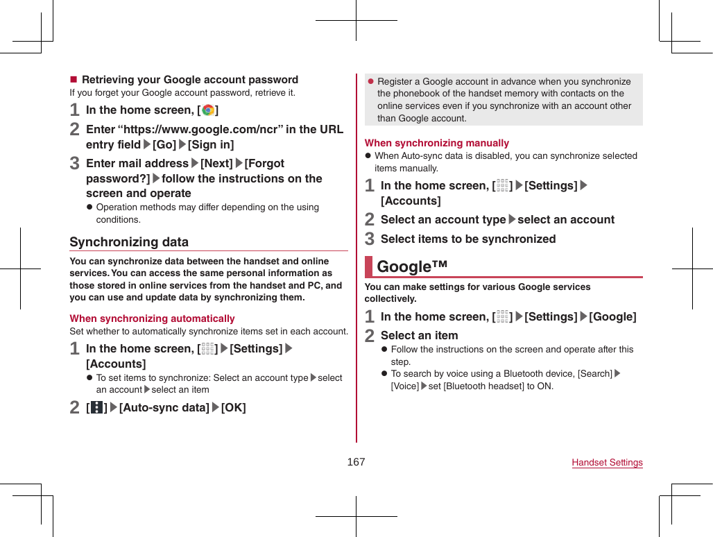 167 Handset Settings Retrieving your Google account passwordIf you forget your Google account password, retrieve it.1 In the home screen, [ ]2 Enter “(https://www.google.com/ncr) ” in the URL entry field▶[Go]▶[Sign in]3 Enter mail address▶[Next]▶[Forgot password?]▶follow the instructions on the screen and operate zOperation methods may differ depending on the using conditions.Synchronizing dataYou can synchronize data between the handset and online services. You can access the same personal information as those stored in online services from the handset and PC, and you can use and update data by synchronizing them.When synchronizing automaticallySet whether to automatically synchronize items set in each account.1 In the home screen, [ ]▶[Settings]▶[Accounts] zTo set items to synchronize: Select an account type▶select an account▶select an item2 [ ]▶[Auto-sync data]▶[OK] zRegister a Google account in advance when you synchronize the phonebook of the handset memory with contacts on the online services even if you synchronize with an account other than Google account.When synchronizing manually zWhen Auto-sync data is disabled, you can synchronize selected items manually.1 In the home screen, [ ]▶[Settings]▶[Accounts]2 Select an account type▶select an account3 Select items to be synchronizedGoogle™You can make settings for various Google services collectively.1 In the home screen, [ ]▶[Settings]▶[Google]2 Select an item zFollow the instructions on the screen and operate after this step. zTo search by voice using a Bluetooth device, [Search]▶[Voice]▶set [Bluetooth headset] to ON.