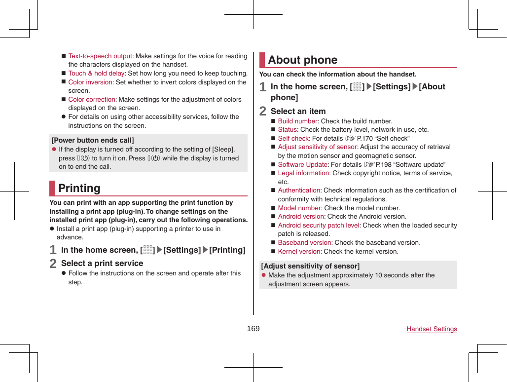 169 Handset Settings Text-to-speech output: Make settings for the voice for reading the characters displayed on the handset. Touch &amp; hold delay: Set how long you need to keep touching. Color inversion: Set whether to invert colors displayed on the screen. Color correction: Make settings for the adjustment of colors displayed on the screen. zFor details on using other accessibility services, follow the instructions on the screen.[Power button ends call] zIf the display is turned off according to the setting of [Sleep], press 0 to turn it on. Press 0 while the display is turned on to end the call.PrintingYou can print with an app supporting the print function by installing a print app (plug-in). To change settings on the installed print app (plug-in), carry out the following operations. zInstall a print app (plug-in) supporting a printer to use in advance.1 In the home screen, [ ]▶[Settings]▶[Printing]2 Select a print service zFollow the instructions on the screen and operate after this step.About phoneYou can check the information about the handset.1 In the home screen, [ ]▶[Settings]▶[About phone]2 Select an item Build number: Check the build number. Status: Check the battery level, network in use, etc. Self check: For details ☞P. 170  “Self  check” Adjust sensitivity of sensor: Adjust the accuracy of retrieval by the motion sensor and geomagnetic sensor. Software Update: For details ☞P. 198  “Software  update” Legal information: Check copyright notice, terms of service, etc. Authentication: Check information such as the certification of conformity with technical regulations. Model number: Check the model number. Android version: Check the Android version. Android security patch level: Check when the loaded security patch is released. Baseband version: Check the baseband version. Kernel version: Check the kernel version.[Adjust sensitivity of sensor] zMake the adjustment approximately 10 seconds after the adjustment screen appears.