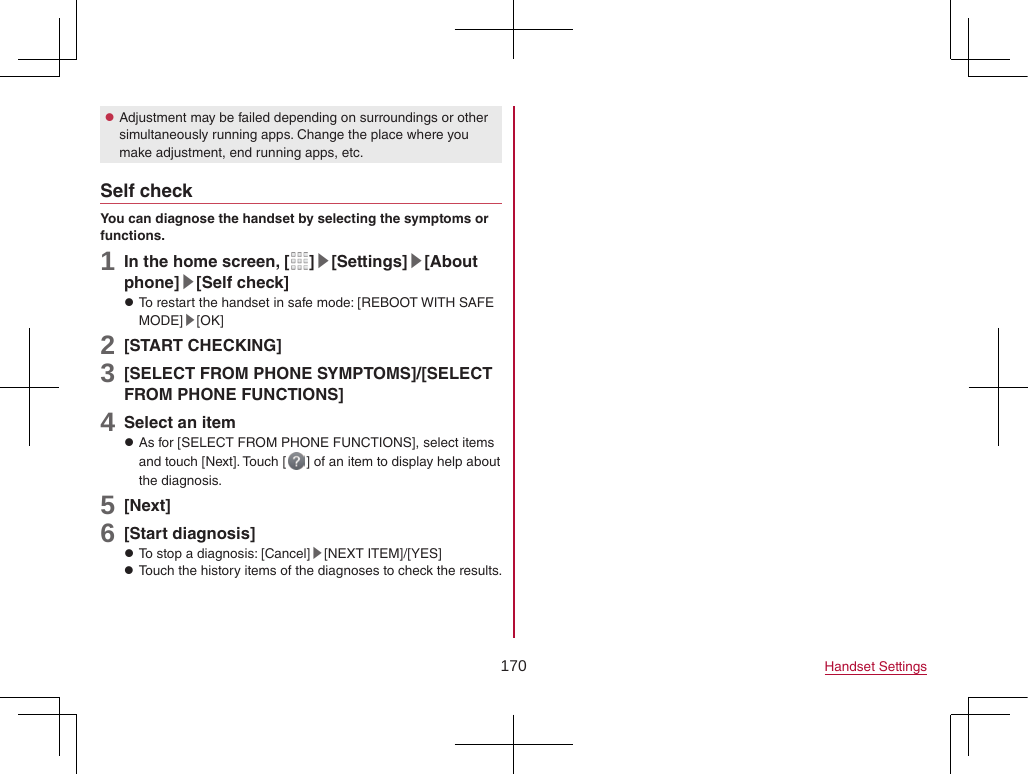 170 Handset Settings zAdjustment may be failed depending on surroundings or other simultaneously running apps. Change the place where you make adjustment, end running apps, etc.Self checkYou can diagnose the handset by selecting the symptoms or functions.1 In the home screen, [ ]▶[Settings]▶[About phone]▶[Self check] zTo restart the handset in safe mode: [REBOOT WITH SAFE MODE]▶[OK]2 [START CHECKING]3 [SELECT FROM PHONE SYMPTOMS]/[SELECT FROM PHONE FUNCTIONS]4 Select an item zAs for [SELECT FROM PHONE FUNCTIONS], select items and touch [Next]. Touch [ ] of an item to display help about the diagnosis.5 [Next]6 [Start diagnosis] zTo stop a diagnosis: [Cancel]▶[NEXT ITEM]/[YES] zTouch the history items of the diagnoses to check the results.