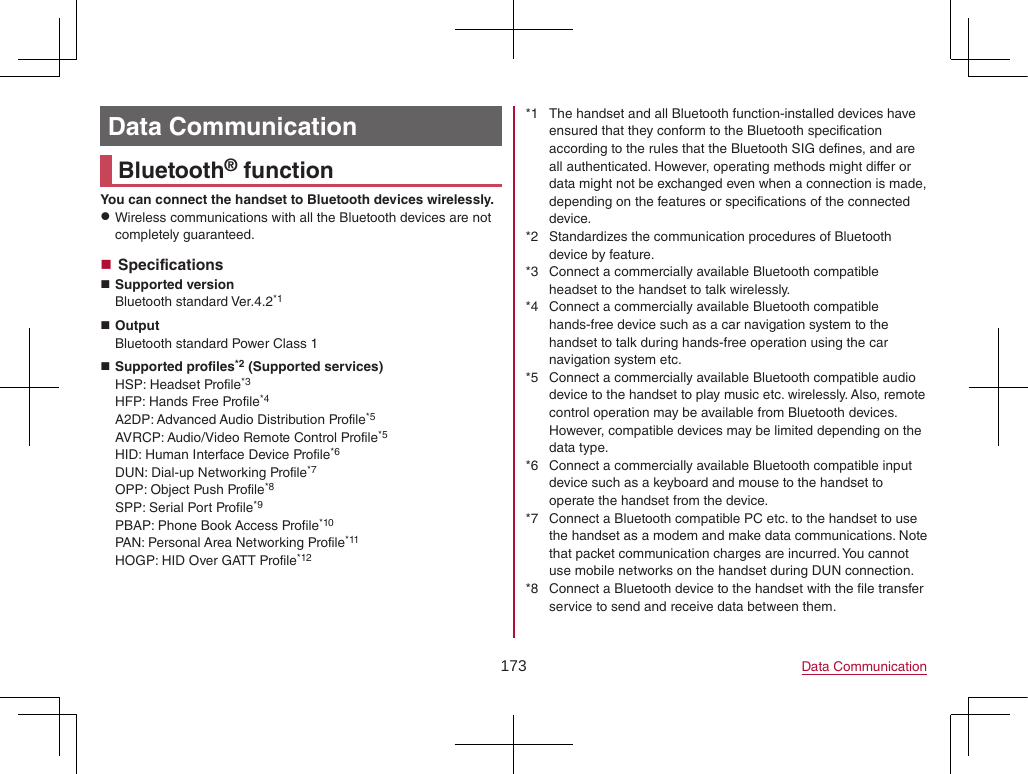173 Data CommunicationData CommunicationBluetooth® functionYou can connect the handset to Bluetooth devices wirelessly. zWireless communications with all the Bluetooth devices are not completely guaranteed. Specifications Supported versionBluetooth standard Ver.4.2*1 OutputBluetooth standard Power Class 1 Supported profiles*2 (Supported services)HSP: Headset Profile*3HFP: Hands Free Profile*4A2DP: Advanced Audio Distribution Profile*5AVRCP: Audio/Video Remote Control Profile*5HID: Human Interface Device Profile*6DUN: Dial-up Networking Profile*7OPP: Object Push Profile*8SPP: Serial Port Profile*9PBAP: Phone Book Access Profile*10PAN: Personal Area Networking Profile*11HOGP: HID Over GATT Profile*12*1  The handset and all Bluetooth function-installed devices have ensured that they conform to the Bluetooth specification according to the rules that the Bluetooth SIG defines, and are all authenticated. However, operating methods might differ or data might not be exchanged even when a connection is made, depending on the features or specifications of the connected device.*2  Standardizes the communication procedures of Bluetooth device by feature.*3  Connect a commercially available Bluetooth compatible headset to the handset to talk wirelessly.*4  Connect a commercially available Bluetooth compatible hands-free device such as a car navigation system to the handset to talk during hands-free operation using the car navigation system etc.*5  Connect a commercially available Bluetooth compatible audio device to the handset to play music etc. wirelessly. Also, remote control operation may be available from Bluetooth devices. However, compatible devices may be limited depending on the data type.*6  Connect a commercially available Bluetooth compatible input device such as a keyboard and mouse to the handset to operate the handset from the device.*7  Connect a Bluetooth compatible PC etc. to the handset to use the handset as a modem and make data communications. Note that packet communication charges are incurred. You cannot use mobile networks on the handset during DUN connection.*8  Connect a Bluetooth device to the handset with the file transfer service to send and receive data between them.