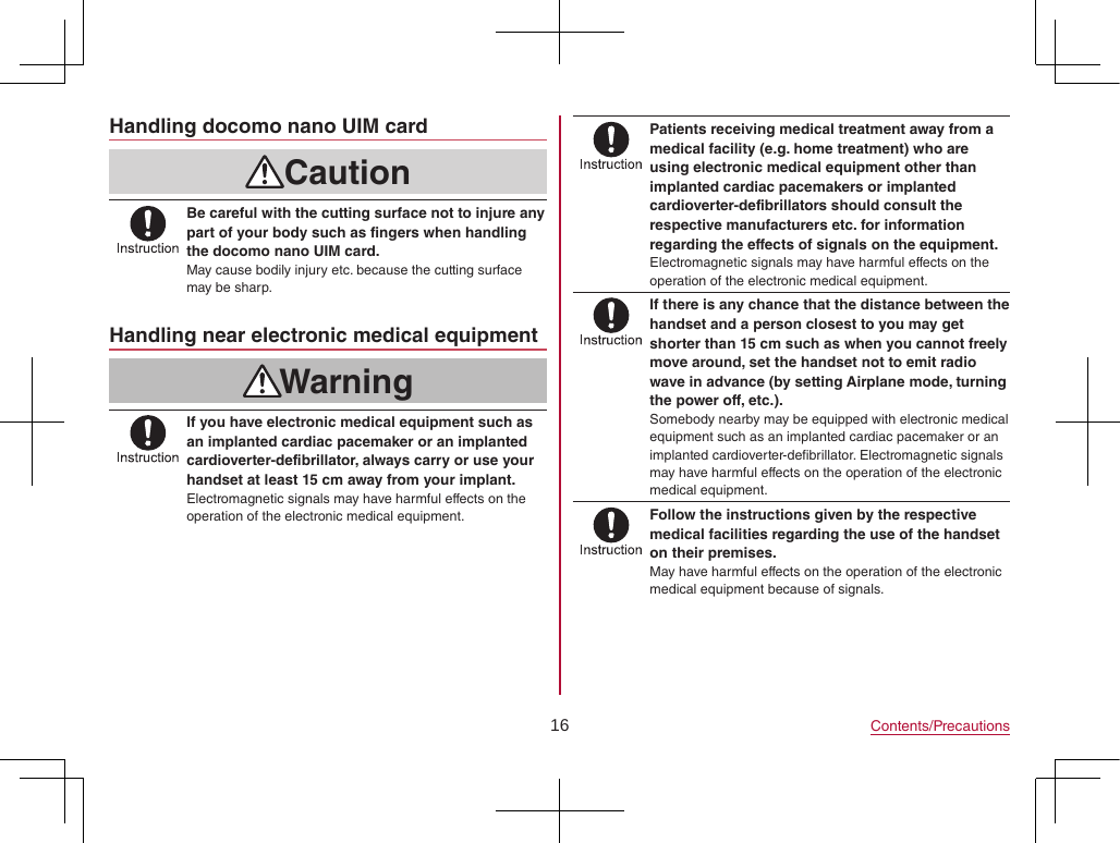 16 Contents/PrecautionsHandling docomo nano UIM cardCautionBe careful with the cutting surface not to injure any part of your body such as fingers when handling the docomo nano UIM card.May cause bodily injury etc. because the cutting surface may be sharp.Handling near electronic medical equipmentWarningIf you have electronic medical equipment such as an implanted cardiac pacemaker or an implanted cardioverter-defibrillator, always carry or use your handset at least 15 cm away from your implant.Electromagnetic signals may have harmful effects on the operation of the electronic medical equipment.Patients receiving medical treatment away from a medical facility (e.g. home treatment) who are using electronic medical equipment other than implanted cardiac pacemakers or implanted cardioverter-defibrillators should consult the respective manufacturers etc. for information regarding the effects of signals on the equipment.Electromagnetic signals may have harmful effects on the operation of the electronic medical equipment.If there is any chance that the distance between the handset and a person closest to you may get shorter than 15 cm such as when you cannot freely move around, set the handset not to emit radio wave in advance (by setting Airplane mode, turning the power off, etc.).Somebody nearby may be equipped with electronic medical equipment such as an implanted cardiac pacemaker or an implanted cardioverter-defibrillator. Electromagnetic signals may have harmful effects on the operation of the electronic medical equipment.Follow the instructions given by the respective medical facilities regarding the use of the handset on their premises.May have harmful effects on the operation of the electronic medical equipment because of signals.