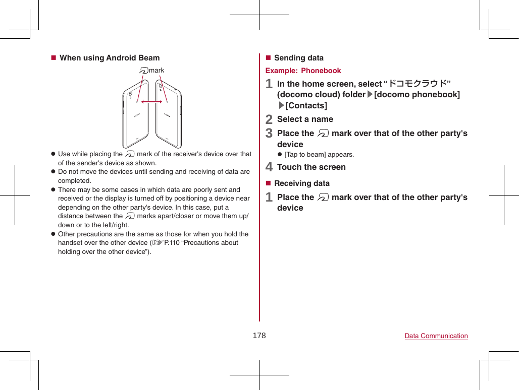 178 Data Communication When using Android Beammark zUse while placing the # mark of the receiver&apos;s device over that of the sender&apos;s device as shown. zDo not move the devices until sending and receiving of data are completed. zThere may be some cases in which data are poorly sent and received or the display is turned off by positioning a device near depending on the other party&apos;s device. In this case, put a distance between the # marks apart/closer or move them up/down or to the left/right. zOther precautions are the same as those for when you hold the handset over the other device (☞P. 110  “Precautions  about holding over the other device”). Sending dataExample:  Phonebook1 In the home screen, select “ドコモクラウド” (docomo cloud) folder▶[docomo phonebook]▶[Contacts]2 Select a name3 Place the # mark over that of the other party&apos;s device z[Tap to beam] appears.4 Touch the screen Receiving data1 Place the # mark over that of the other party&apos;s device