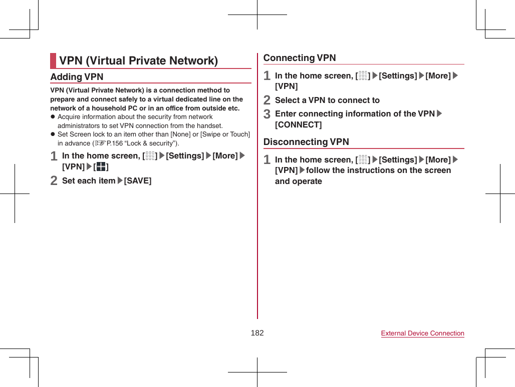 182 External Device ConnectionVPN (Virtual Private Network)Adding VPNVPN (Virtual Private Network) is a connection method to prepare and connect safely to a virtual dedicated line on the network of a household PC or in an office from outside etc. zAcquire information about the security from network administrators to set VPN connection from the handset. zSet Screen lock to an item other than [None] or [Swipe or Touch] in advance (☞P. 156 “Lock &amp; security”).1 In the home screen, [ ]▶[Settings]▶[More]▶[VPN]▶[ ]2 Set each item▶[SAVE]Connecting VPN1 In the home screen, [ ]▶[Settings]▶[More]▶[VPN]2 Select a VPN to connect to3 Enter connecting information of the VPN▶[CONNECT]Disconnecting VPN1 In the home screen, [ ]▶[Settings]▶[More]▶[VPN]▶follow the instructions on the screen and operate