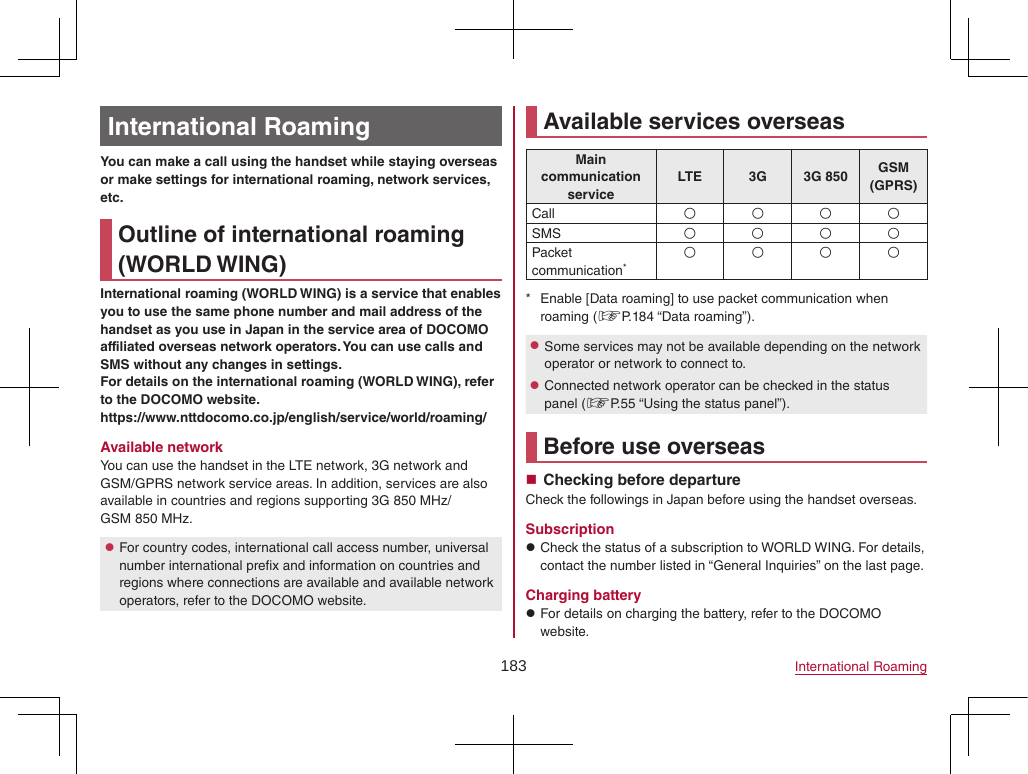 183 International RoamingInternational RoamingYou can make a call using the handset while staying overseas or make settings for international roaming, network services, etc.Outline of international roaming (WORLD WING)International roaming (WORLD WING) is a service that enables you to use the same phone number and mail address of the handset as you use in Japan in the service area of DOCOMO affiliated overseas network operators. You can use calls and SMS without any changes in settings.For details on the international roaming (WORLD WING), refer to the DOCOMO website.(https://www.nttdocomo.co.jp/english/service/world/roaming/)Available networkYou can use the handset in the LTE network, 3G network and GSM/GPRS network service areas. In addition, services are also available in countries and regions supporting 3G 850 MHz/ GSM 850 MHz. zFor country codes, international call access number, universal number international prefix and information on countries and regions where connections are available and available network operators, refer to the DOCOMO website.Available services overseasMain communication serviceLTE 3G 3G 850 GSM (GPRS)Call AAAASMS AAAAPacket communication*AAAA * Enable [Data roaming] to use packet communication when roaming (☞P. 184  “Data  roaming”). zSome services may not be available depending on the network operator or network to connect to. zConnected network operator can be checked in the status panel (☞P. 55 “Using the status panel”).Before use overseas Checking before departureCheck the followings in Japan before using the handset overseas.Subscription zCheck the status of a subscription to WORLD WING. For details, contact the number listed in “General Inquiries” on the last page.Charging battery zFor details on charging the battery, refer to the DOCOMO website.