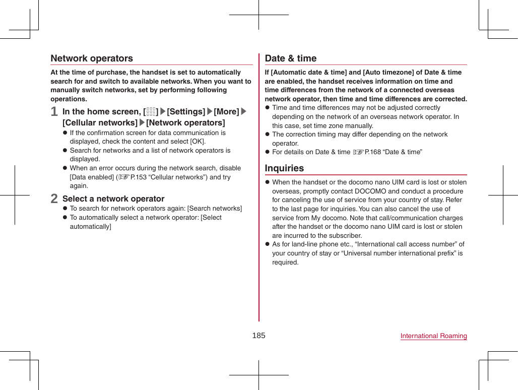 185 International RoamingNetwork operatorsAt the time of purchase, the handset is set to automatically search for and switch to available networks. When you want to manually switch networks, set by performing following operations.1 In the home screen, [ ]▶[Settings]▶[More]▶[Cellular networks]▶[Network operators] zIf the confirmation screen for data communication is displayed, check the content and select [OK]. zSearch for networks and a list of network operators is displayed. zWhen an error occurs during the network search, disable [Data enabled] (☞P. 153 “Cellular networks”) and try again.2 Select a network operator zTo search for network operators again: [Search networks] zTo automatically select a network operator: [Select automatically]Date &amp; timeIf [Automatic date &amp; time] and [Auto timezone] of Date &amp; time are enabled, the handset receives information on time and time differences from the network of a connected overseas network operator, then time and time differences are corrected. zTime and time differences may not be adjusted correctly depending on the network of an overseas network operator. In this case, set time zone manually. zThe correction timing may differ depending on the network operator. zFor details on Date &amp; time ☞P. 168 “Date &amp; time”Inquiries zWhen the handset or the docomo nano UIM card is lost or stolen overseas, promptly contact DOCOMO and conduct a procedure for canceling the use of service from your country of stay. Refer to the last page for inquiries. You can also cancel the use of service from My docomo. Note that call/communication charges after the handset or the docomo nano UIM card is lost or stolen are incurred to the subscriber. zAs for land-line phone etc., “International call access number” of your country of stay or “Universal number international prefix” is required.