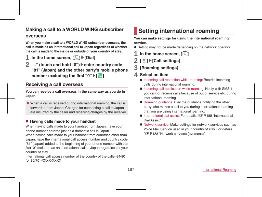 187 International RoamingMaking a call to a WORLD WING subscriber overseasWhen you make a call to a WORLD WING subscriber overseas, the call is made as an international call to Japan regardless of whether the call is made to the inside or outside of your country of stay.1 In the home screen, [ ]▶[Dial]2 “+” (touch and hold “0”)▶enter country code “81” (Japan) and the other party&apos;s mobile phone number excluding the first “0”▶[ ]Receiving a call overseasYou can receive a call overseas in the same way as you do in Japan. zWhen a call is received during international roaming, the call is forwarded from Japan. Charges for connecting a call to Japan are incurred by the caller and receiving charges by the receiver. Having calls made to your handsetWhen having calls made to your handset from Japan, have your phone number entered just as a domestic call in Japan.When having calls made to your handset from countries other than Japan, have the international call access number and country code “81” (Japan) added to the beginning of your phone number with the first “0” excluded as an international call to Japan regardless of your country of stay.International call access number of the country of the caller-81-90 (or 80/70)-XXXX-XXXXSetting international roamingYou can make settings for using the international roaming service. zSetting may not be made depending on the network operator.1 In the home screen, [ ]2 [ ]▶[Call settings]3 [Roaming settings]4 Select an item Incoming call restriction while roaming: Restrict incoming calls during international roaming. Incoming call notification while roaming: Notify with SMS if you cannot receive calls because of out of service etc. during international roaming. Roaming guidance: Play the guidance notifying the other party who makes a call to you during international roaming that you are using international roaming. International dial assist: For details ☞P. 188  “International Dial Assist” Network service: Make settings for network services such as Voice Mail Service used in your country of stay. For details ☞P. 188 “Network services (overseas)”