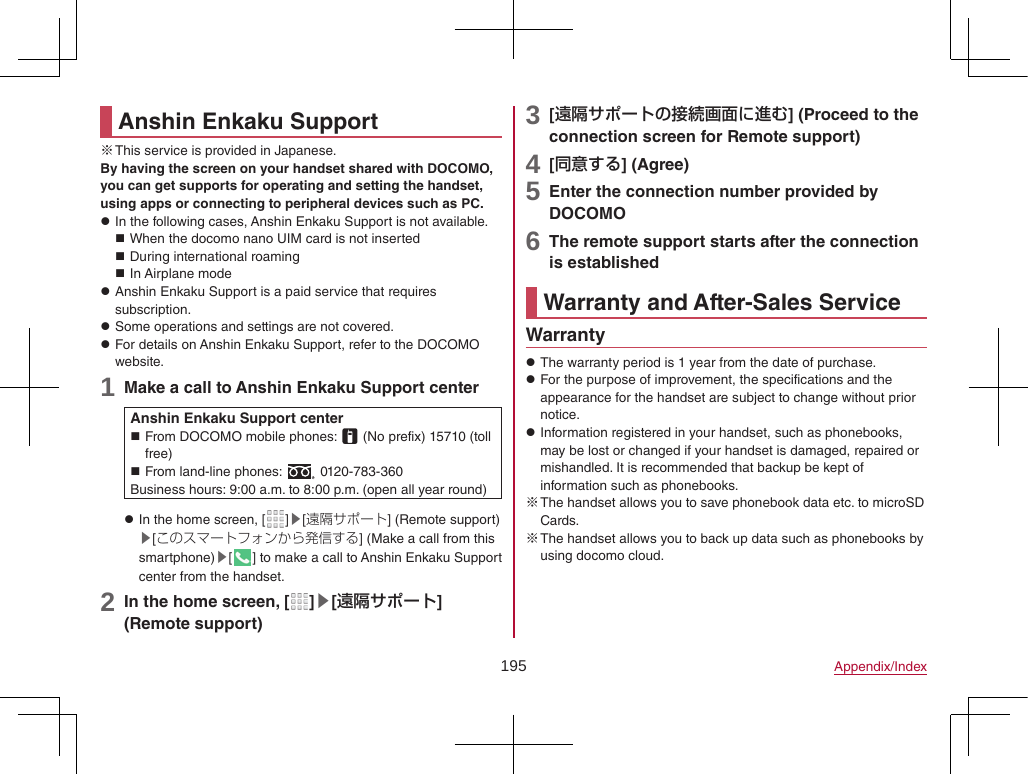 195 Appendix/IndexAnshin Enkaku Support ※This service is provided in Japanese.By having the screen on your handset shared with DOCOMO, you can get supports for operating and setting the handset, using apps or connecting to peripheral devices such as PC. zIn the following cases, Anshin Enkaku Support is not available. When the docomo nano UIM card is not inserted During international roaming In Airplane mode zAnshin Enkaku Support is a paid service that requires subscription. zSome operations and settings are not covered. zFor details on Anshin Enkaku Support, refer to the DOCOMO website.1 Make a call to Anshin Enkaku Support centerAnshin Enkaku Support center From DOCOMO mobile phones:   (No prefix) 15710 (toll free) From land-line phones:   0120-783-360Business hours: 9:00 a.m. to 8:00 p.m. (open all year round) zIn the home screen, [ ]▶[遠隔サポート] (Remote support)▶[このスマートフォンから発信する] (Make a call from this smartphone)▶[] to make a call to Anshin Enkaku Support center from the handset.2 In the home screen, [ ]▶[遠隔サポート] (Remote support)3 [遠隔サポートの接続画面に進む] (Proceed to the connection screen for Remote support)4 [同意する] (Agree)5 Enter the connection number provided by DOCOMO6 The remote support starts after the connection is establishedWarranty and After-Sales ServiceWarranty zThe warranty period is 1 year from the date of purchase. zFor the purpose of improvement, the specifications and the appearance for the handset are subject to change without prior notice. zInformation registered in your handset, such as phonebooks, may be lost or changed if your handset is damaged, repaired or mishandled. It is recommended that backup be kept of information such as phonebooks. ※The handset allows you to save phonebook data etc. to microSD Cards. ※The handset allows you to back up data such as phonebooks by using docomo cloud.