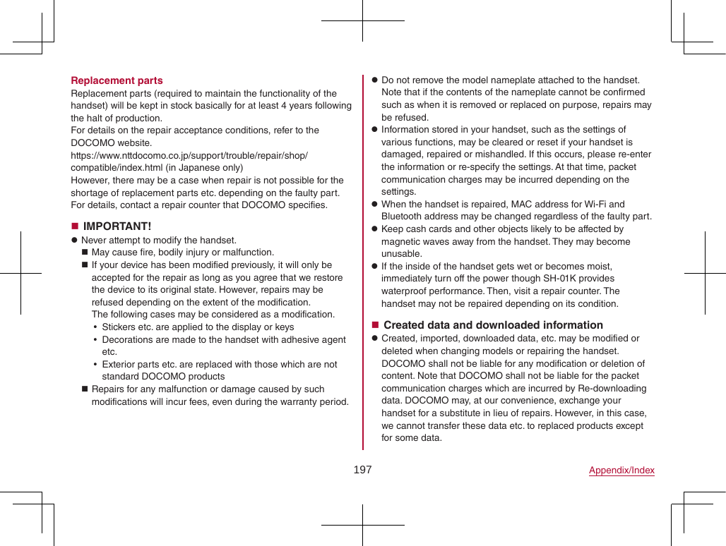 197 Appendix/IndexReplacement partsReplacement parts (required to maintain the functionality of the handset) will be kept in stock basically for at least 4 years following the halt of production.For details on the repair acceptance conditions, refer to the DOCOMO website.(https://www.nttdocomo.co.jp/support/trouble/repair/shop/compatible/index.html) (in Japanese only)However, there may be a case when repair is not possible for the shortage of replacement parts etc. depending on the faulty part. For details, contact a repair counter that DOCOMO specifies. IMPORTANT! zNever attempt to modify the handset. May cause fire, bodily injury or malfunction. If your device has been modified previously, it will only be accepted for the repair as long as you agree that we restore the device to its original state. However, repairs may be refused depending on the extent of the modification. The following cases may be considered as a modification. yStickers etc. are applied to the display or keys yDecorations are made to the handset with adhesive agent etc. yExterior parts etc. are replaced with those which are not standard DOCOMO products Repairs for any malfunction or damage caused by such modifications will incur fees, even during the warranty period. zDo not remove the model nameplate attached to the handset. Note that if the contents of the nameplate cannot be confirmed such as when it is removed or replaced on purpose, repairs may be refused. zInformation stored in your handset, such as the settings of various functions, may be cleared or reset if your handset is damaged, repaired or mishandled. If this occurs, please re-enter the information or re-specify the settings. At that time, packet communication charges may be incurred depending on the settings. zWhen the handset is repaired, MAC address for Wi-Fi and Bluetooth address may be changed regardless of the faulty part. zKeep cash cards and other objects likely to be affected by magnetic waves away from the handset. They may become unusable. zIf the inside of the handset gets wet or becomes moist, immediately turn off the power though SH-01K provides waterproof performance. Then, visit a repair counter. The handset may not be repaired depending on its condition. Created data and downloaded information zCreated, imported, downloaded data, etc. may be modified or deleted when changing models or repairing the handset. DOCOMO shall not be liable for any modification or deletion of content. Note that DOCOMO shall not be liable for the packet communication charges which are incurred by Re-downloading data. DOCOMO may, at our convenience, exchange your handset for a substitute in lieu of repairs. However, in this case, we cannot transfer these data etc. to replaced products except for some data.