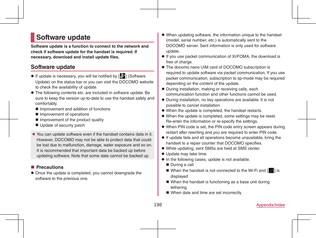 198 Appendix/IndexSoftware updateSoftware update is a function to connect to the network and check if software update for the handset is required. If necessary, download and install update files.Software update zIf update is necessary, you will be notified by [ ] (Software Update) on the status bar or you can visit the DOCOMO website to check the availability of update. zThe following contents etc. are included in software update. Be sure to keep the version up-to-date to use the handset safely and comfortably. Improvement and addition of functions Improvement of operations Improvement of the product quality Update of security patch zYou can update software even if the handset contains data in it. However, DOCOMO may not be able to protect data that could be lost due to malfunction, damage, water exposure and so on. It is recommended that important data be backed up before updating software. Note that some data cannot be backed up. Precautions zOnce the update is completed, you cannot downgrade the software to the previous one. zWhen updating software, the information unique to the handset (model, serial number, etc.) is automatically sent to the DOCOMO server. Sent information is only used for software update. zIf you use packet communication of Xi/FOMA, the download is free of charge. zThe docomo nano UIM card of DOCOMO subscription is required to update software via packet communication. If you use packet communication, subscription to sp-mode may be required depending on the content of the update. zDuring installation, making or receiving calls, each communication function and other functions cannot be used. zDuring installation, no key operations are available. It is not possible to cancel installation. zWhen the update is completed, the handset restarts. zWhen the update is completed, some settings may be reset. Re-enter the information or re-specify the settings. zWhen PIN code is set, the PIN code entry screen appears during restart after rewriting and you are required to enter PIN code. zIf update fails and all operations become unavailable, bring the handset to a repair counter that DOCOMO specifies. zWhile updating, sent SMSs are held at SMS center. zUpdate may take time. zIn the following cases, update is not available. During a call When the handset is not connected to the Wi-Fi and [ ] is displayed When the handset is functioning as a base unit during tethering When date and time are set incorrectly