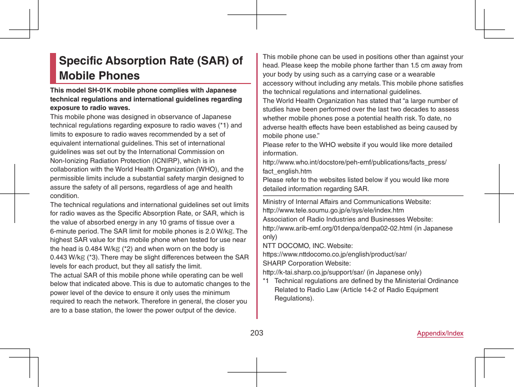 203 Appendix/IndexSpecific Absorption Rate (SAR) of Mobile PhonesThis model SH-01K mobile phone complies with Japanese technical regulations and international guidelines regarding exposure to radio waves.This mobile phone was designed in observance of Japanese technical regulations regarding exposure to radio waves (*1) and limits to exposure to radio waves recommended by a set of equivalent international guidelines. This set of international guidelines was set out by the International Commission on Non-Ionizing Radiation Protection (ICNIRP), which is in collaboration with the World Health Organization (WHO), and the permissible limits include a substantial safety margin designed to assure the safety of all persons, regardless of age and health condition.The technical regulations and international guidelines set out limits for radio waves as the Specific Absorption Rate, or SAR, which is the value of absorbed energy in any 10 grams of tissue over a 6-minute period. The SAR limit for mobile phones is 2.0 W/kg. The highest SAR value for this mobile phone when tested for use near the head is 0.484 W/kg (*2) and when worn on the body is0.443 W/kg (*3). There may be slight differences between the SAR levels for each product, but they all satisfy the limit.The actual SAR of this mobile phone while operating can be well below that indicated above. This is due to automatic changes to the power level of the device to ensure it only uses the minimum required to reach the network. Therefore in general, the closer you are to a base station, the lower the power output of the device.This mobile phone can be used in positions other than against your head. Please keep the mobile phone farther than 1.5 cm away from your body by using such as a carrying case or a wearable accessory without including any metals. This mobile phone satisfies the technical regulations and international guidelines.The World Health Organization has stated that “a large number of studies have been performed over the last two decades to assess whether mobile phones pose a potential health risk. To date, no adverse health effects have been established as being caused by mobile phone use.”Please refer to the WHO website if you would like more detailed information.(http://www.who.int/docstore/peh-emf/publications/facts_press/fact_english.htm)Please refer to the websites listed below if you would like more detailed information regarding SAR.Ministry of Internal Affairs and Communications Website:(http://www.tele.soumu.go.jp/e/sys/ele/index.htm)Association of Radio Industries and Businesses Website:(http://www.arib-emf.org/01denpa/denpa02-02.html) (in Japanese only)NTT DOCOMO, INC. Website:(https://www.nttdocomo.co.jp/english/product/sar/)SHARP Corporation Website:(http://k-tai.sharp.co.jp/support/sar/) (in Japanese only)*1  Technical regulations are defined by the Ministerial Ordinance Related to Radio Law (Article 14-2 of Radio Equipment Regulations).