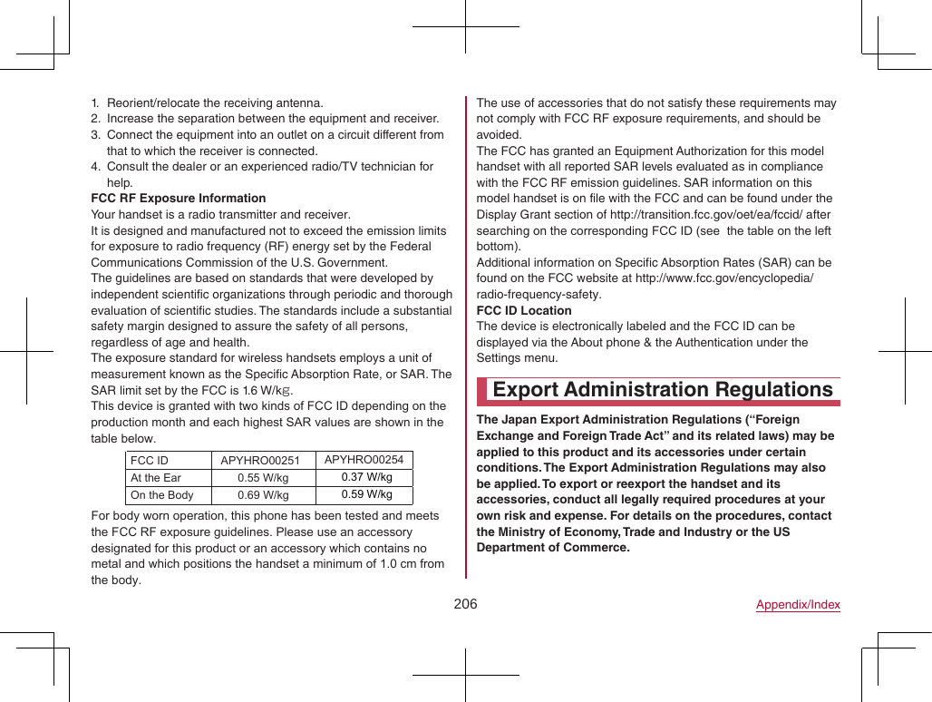 206 Appendix/Index1.  Reorient/relocate the receiving antenna.2.  Increase the separation between the equipment and receiver.3.  Connect the equipment into an outlet on a circuit different from that to which the receiver is connected.4.  Consult the dealer or an experienced radio/TV technician for help.FCC RF Exposure InformationYour handset is a radio transmitter and receiver.It is designed and manufactured not to exceed the emission limits for exposure to radio frequency (RF) energy set by the Federal Communications Commission of the U.S. Government.The guidelines are based on standards that were developed by independent scientific organizations through periodic and thorough evaluation of scientific studies. The standards include a substantial safety margin designed to assure the safety of all persons, regardless of age and health.The exposure standard for wireless handsets employs a unit of measurement known as the Specific Absorption Rate, or SAR. The SAR limit set by the FCC is 1.6 W/kg.This device is granted with two kinds of FCC ID depending on the production month and each highest SAR values are shown in the table below.The use of accessories that do not satisfy these requirements may not comply with FCC RF exposure requirements, and should be avoided.The FCC has granted an Equipment Authorization for this model handset with all reported SAR levels evaluated as in compliance with the FCC RF emission guidelines. SAR information on this model handset is on file with the FCC and can be found under the Display Grant section of (http://transition.fcc.gov/oet/ea/fccid/) after searching on the corresponding FCC ID (see  the table on the left bottom).Additional information on Specific Absorption Rates (SAR) can be found on the FCC website at (http://www.fcc.gov/encyclopedia/radio-frequency-safety).FCC ID LocationThe device is electronically labeled and the FCC ID can be displayed via the About phone &amp; the Authentication under the Settings menu.Export Administration RegulationsThe Japan Export Administration Regulations (“Foreign Exchange and Foreign Trade Act” and its related laws) may be applied to this product and its accessories under certain conditions. The Export Administration Regulations may also be applied. To export or reexport the handset and its accessories, conduct all legally required procedures at your own risk and expense. For details on the procedures, contact the Ministry of Economy, Trade and Industry or the US Department of Commerce.For body worn operation, this phone has been tested and meets the FCC RF exposure guidelines. Please use an accessory designated for this product or an accessory which contains no metal and which positions the handset a minimum of 1.0 cm from the body.FCC ID APYHRO00251At the Ear 0.55 W/kgOn the Body 0.69 W/kgAPYHRO002540.37 W/kg0.59 W/kg