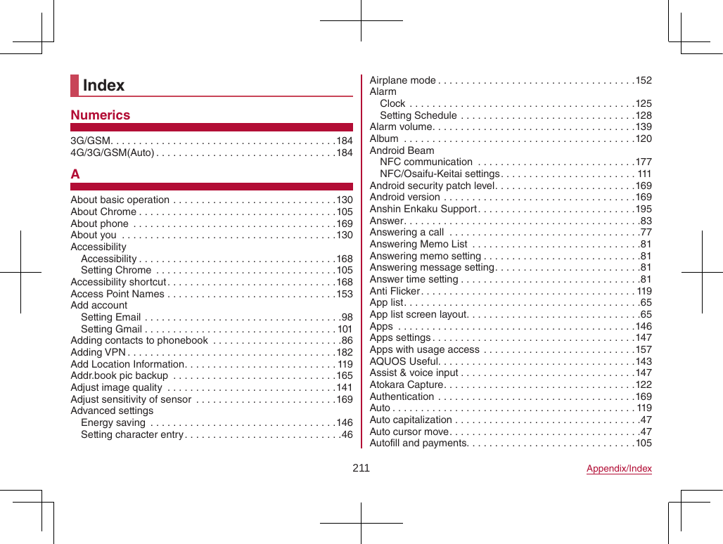 211 Appendix/IndexIndexNumerics3G/GSM ........................................1844G/3G/GSM(Auto) ................................184AAbout basic operation .............................130About Chrome ...................................105About phone  ....................................169About you  ......................................130AccessibilityAccessibility ...................................168Setting Chrome  ................................105Accessibility shortcut ..............................168Access Point Names ..............................153Add accountSetting Email ...................................98Setting Gmail ..................................101Adding contacts to phonebook  .......................86Adding VPN .....................................182Add Location Information ...........................119Addr.book pic backup  .............................165Adjust image quality  ..............................141Adjust sensitivity of sensor  .........................169Advanced settingsEnergy saving  .................................146Setting character entry ............................46Airplane mode ...................................152AlarmClock  ........................................125Setting Schedule ...............................128Alarm volume ....................................139Album  .........................................120Android BeamNFC communication  ............................177NFC/Osaifu-Keitai settings ........................111Android security patch level .........................169Android version ..................................169Anshin Enkaku Support ............................195Answer ..........................................83Answering a call  ..................................77Answering Memo List  ..............................81Answering memo setting ............................81Answering message setting ..........................81Answer time setting ................................81Anti Flicker ......................................119App list ..........................................65App list screen layout ...............................65Apps  ..........................................146Apps settings ....................................147Apps with usage access ...........................157AQUOS Useful. . . . . . . . . . . . . . . . . . . . . . . . . . . . . . . . . . .143Assist &amp; voice input ...............................147Atokara Capture ..................................122Authentication ...................................169Auto ...........................................119Auto capitalization .................................47Auto cursor move ..................................47Autofill and payments. . . . . . . . . . . . . . . . . . . . . . . . . . . . . .105