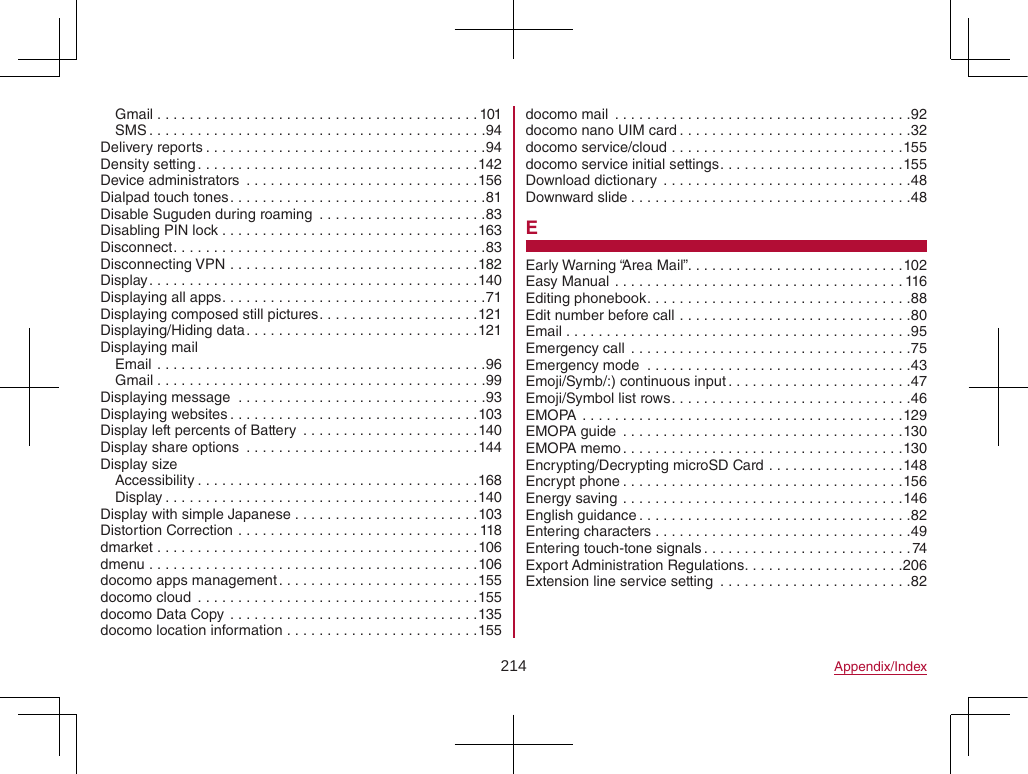 214 Appendix/IndexGmail ........................................101SMS ..........................................94Delivery reports ...................................94Density setting ...................................142Device administrators  .............................156Dialpad touch tones ................................81Disable Suguden during roaming  .....................83Disabling PIN lock ................................163Disconnect .......................................83Disconnecting VPN ...............................182Display .........................................140Displaying all apps .................................71Displaying composed still pictures ....................121Displaying/Hiding data .............................121Displaying mailEmail .........................................96Gmail .........................................99Displaying message  ...............................93Displaying websites ...............................103Display left percents of Battery  ......................140Display share options  .............................144Display sizeAccessibility ...................................168Display .......................................140Display with simple Japanese .......................103Distortion Correction ..............................118dmarket ........................................106dmenu .........................................106docomo apps management .........................155docomo cloud  ...................................155docomo Data Copy ...............................135docomo location information ........................155docomo mail  .....................................92docomo nano UIM card .............................32docomo service/cloud .............................155docomo service initial settings .......................155Download dictionary  ...............................48Downward slide ...................................48EEarly Warning “Area Mail”. . . . . . . . . . . . . . . . . . . . . . . . . . .102Easy Manual ....................................116Editing phonebook .................................88Edit number before call .............................80Email ...........................................95Emergency call ...................................75Emergency mode  .................................43Emoji/Symb/:) continuous input .......................47Emoji/Symbol list rows ..............................46EMOPA  ........................................129EMOPA guide  ...................................130EMOPA memo ...................................130Encrypting/Decrypting microSD Card .................148Encrypt phone ...................................156Energy saving ...................................146English guidance ..................................82Entering characters ................................49Entering touch-tone signals ..........................74Export Administration Regulations ....................206Extension line service setting  ........................82