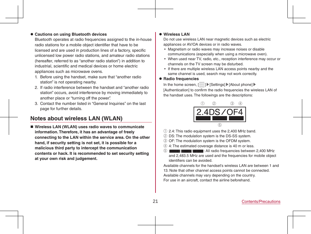 21 Contents/Precautions zCautions on using Bluetooth devicesBluetooth operates at radio frequencies assigned to the in-house radio stations for a mobile object identifier that have to be licensed and are used in production lines of a factory, specific unlicensed low power radio stations, and amateur radio stations (hereafter, referred to as “another radio station”) in addition to industrial, scientific and medical devices or home electric appliances such as microwave ovens.1.  Before using the handset, make sure that “another radio station” is not operating nearby.2.  If radio interference between the handset and “another radio station” occurs, avoid interference by moving immediately to another place or “turning off the power”.3.  Contact the number listed in “General Inquiries” on the last page for further details.Notes about wireless LAN (WLAN) Wireless LAN (WLAN) uses radio waves to communicate information. Therefore, it has an advantage of freely connecting to the LAN within the service area. On the other hand, if security setting is not set, it is possible for a malicious third party to intercept the communication contents or hack. It is recommended to set security setting at your own risk and judgement. zWireless LANDo not use wireless LAN near magnetic devices such as electric appliances or AV/OA devices or in radio waves. yMagnetism or radio waves may increase noises or disable communications (especially when using a microwave oven). yWhen used near TV, radio, etc., reception interference may occur or channels on the TV screen may be disturbed. yIf there are multiple wireless LAN access points nearby and the same channel is used, search may not work correctly. zRadio frequenciesIn the home screen, [ ]▶[Settings]▶[About phone]▶[Authentication] to confirm the radio frequencies the wireless LAN of the handset uses. The followings are the descriptions:① ② ③ ④⑤①  2.4: This radio equipment uses the 2,400 MHz band.②  DS: The modulation system is the DS-SS system.③  OF: The modulation system is the OFDM system.④  4: The estimated coverage distance is 40 m or less.⑤  : All radio frequencies between 2,400 MHz and 2,483.5 MHz are used and the frequencies for mobile object identifiers can be avoided.Available channels for the handset&apos;s wireless LAN are between 1 and 13. Note that other channel access points cannot be connected.Available channels may vary depending on the country.For use in an aircraft, contact the airline beforehand.