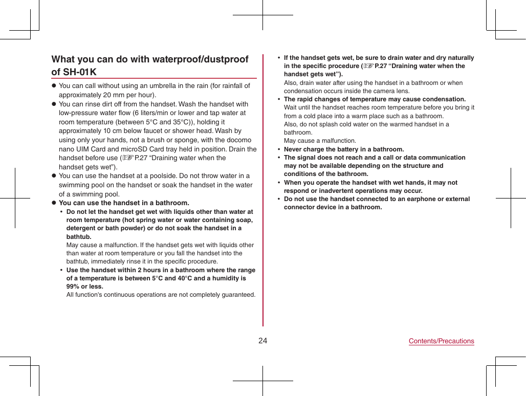 24 Contents/PrecautionsWhat you can do with waterproof/dustproof of SH-01K zYou can call without using an umbrella in the rain (for rainfall of approximately 20 mm per hour). zYou can rinse dirt off from the handset. Wash the handset with low-pressure water flow (6 liters/min or lower and tap water at room temperature (between 5°C and 35°C)), holding it approximately 10 cm below faucet or shower head. Wash by using only your hands, not a brush or sponge, with the docomo nano UIM Card and microSD Card tray held in position. Drain the handset before use (☞P. 27 “Draining water when the handset gets wet”). zYou can use the handset at a poolside. Do not throw water in a swimming pool on the handset or soak the handset in the water of a swimming pool. zYou can use the handset in a bathroom. yDo not let the handset get wet with liquids other than water at room temperature (hot spring water or water containing soap, detergent or bath powder) or do not soak the handset in a bathtub.May cause a malfunction. If the handset gets wet with liquids other than water at room temperature or you fall the handset into the bathtub, immediately rinse it in the specific procedure. yUse the handset within 2 hours in a bathroom where the range of a temperature is between 5°C and 40°C and a humidity is 99% or less.All function&apos;s continuous operations are not completely guaranteed. yIf the handset gets wet, be sure to drain water and dry naturally in the specific procedure (☞P. 27 “Draining water when the handset gets wet”).Also, drain water after using the handset in a bathroom or when condensation occurs inside the camera lens. yThe rapid changes of temperature may cause condensation.Wait until the handset reaches room temperature before you bring it from a cold place into a warm place such as a bathroom.Also, do not splash cold water on the warmed handset in a bathroom.  May cause a malfunction. yNever charge the battery in a bathroom. yThe signal does not reach and a call or data communication may not be available depending on the structure and conditions of the bathroom. yWhen you operate the handset with wet hands, it may not respond or inadvertent operations may occur. yDo not use the handset connected to an earphone or external connector device in a bathroom.