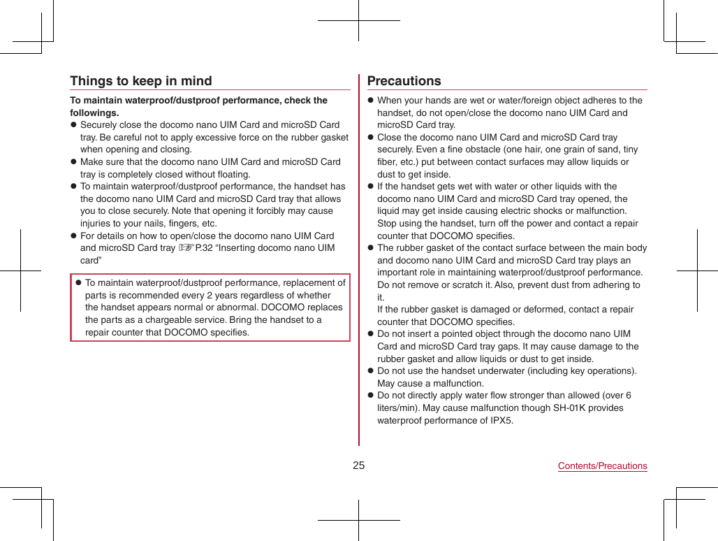 25 Contents/PrecautionsThings to keep in mindTo maintain waterproof/dustproof performance, check the followings. zSecurely close the docomo nano UIM Card and microSD Card tray. Be careful not to apply excessive force on the rubber gasket when opening and closing. zMake sure that the docomo nano UIM Card and microSD Card tray is completely closed without floating. zTo maintain waterproof/dustproof performance, the handset has the docomo nano UIM Card and microSD Card tray that allows you to close securely. Note that opening it forcibly may cause injuries to your nails, fingers, etc. zFor details on how to open/close the docomo nano UIM Card and microSD Card tray ☞P. 32 “Inserting docomo nano UIM card” zTo maintain waterproof/dustproof performance, replacement of parts is recommended every 2 years regardless of whether the handset appears normal or abnormal. DOCOMO replaces the parts as a chargeable service. Bring the handset to a repair counter that DOCOMO specifies.Precautions zWhen your hands are wet or water/foreign object adheres to the handset, do not open/close the docomo nano UIM Card and microSD Card tray. zClose the docomo nano UIM Card and microSD Card tray securely. Even a fine obstacle (one hair, one grain of sand, tiny fiber, etc.) put between contact surfaces may allow liquids or dust to get inside. zIf the handset gets wet with water or other liquids with the docomo nano UIM Card and microSD Card tray opened, the liquid may get inside causing electric shocks or malfunction. Stop using the handset, turn off the power and contact a repair counter that DOCOMO specifies. zThe rubber gasket of the contact surface between the main body and docomo nano UIM Card and microSD Card tray plays an important role in maintaining waterproof/dustproof performance. Do not remove or scratch it. Also, prevent dust from adhering to it. If the rubber gasket is damaged or deformed, contact a repair counter that DOCOMO specifies. zDo not insert a pointed object through the docomo nano UIM Card and microSD Card tray gaps. It may cause damage to the rubber gasket and allow liquids or dust to get inside. zDo not use the handset underwater (including key operations). May cause a malfunction. zDo not directly apply water flow stronger than allowed (over 6 liters/min). May cause malfunction though SH-01K provides waterproof performance of IPX5.